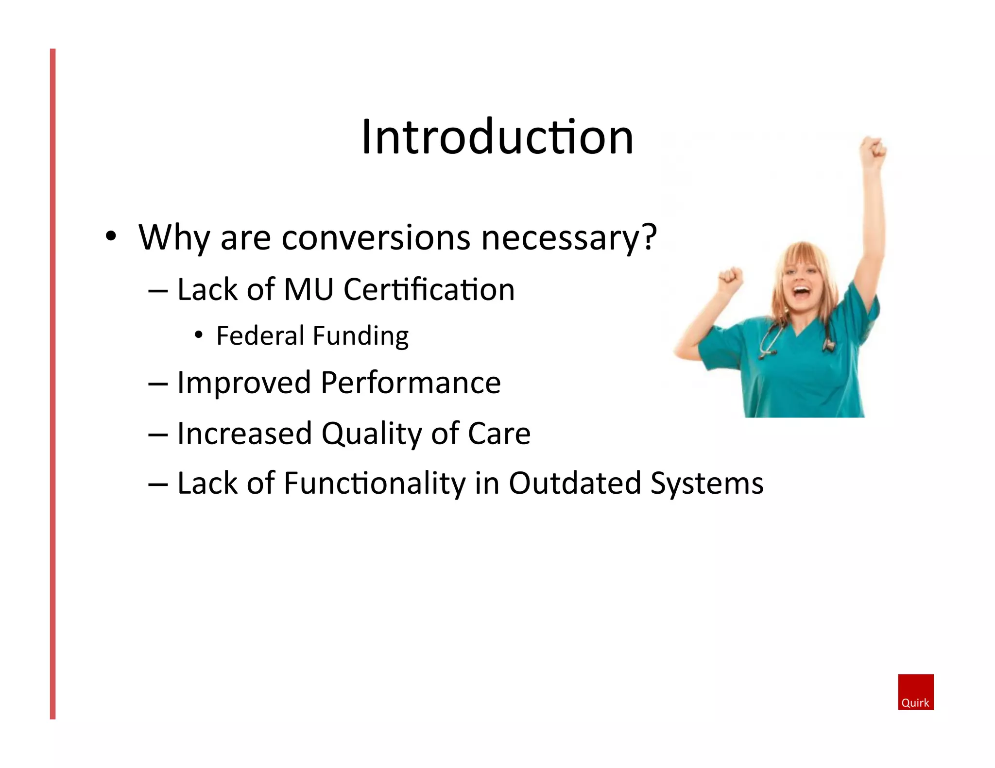 •  Why	
  are	
  conversions	
  necessary?	
  
– Lack	
  of	
  MU	
  Cer5ﬁca5on	
  
•  Federal	
  Funding	
  
– Improved	
  Performance	
  
– Increased	
  Quality	
  of	
  Care	
  
– Lack	
  of	
  Func5onality	
  in	
  Outdated	
  Systems	
  
Introduc5on	
  
 