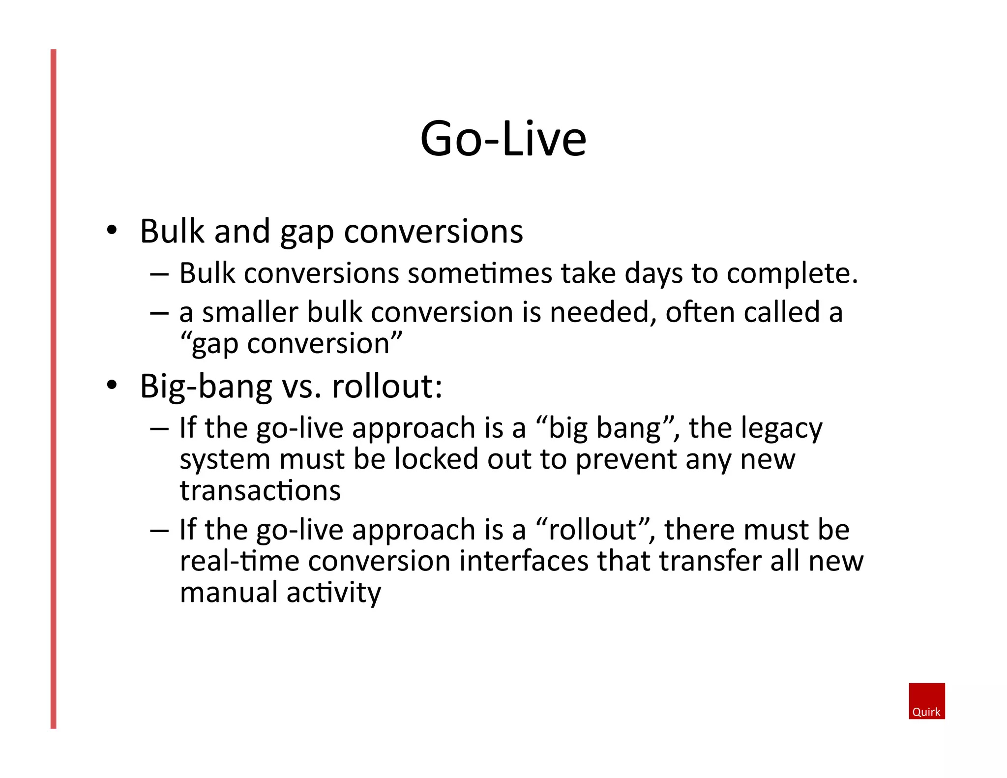 •  Bulk	
  and	
  gap	
  conversions	
  
–  Bulk	
  conversions	
  some5mes	
  take	
  days	
  to	
  complete.	
  
–  a	
  smaller	
  bulk	
  conversion	
  is	
  needed,	
  ofen	
  called	
  a	
  
“gap	
  conversion”	
  
•  Big-­‐bang	
  vs.	
  rollout:	
  
–  If	
  the	
  go-­‐live	
  approach	
  is	
  a	
  “big	
  bang”,	
  the	
  legacy	
  
system	
  must	
  be	
  locked	
  out	
  to	
  prevent	
  any	
  new	
  
transac5ons	
  
–  If	
  the	
  go-­‐live	
  approach	
  is	
  a	
  “rollout”,	
  there	
  must	
  be	
  
real-­‐5me	
  conversion	
  interfaces	
  that	
  transfer	
  all	
  new	
  
manual	
  ac5vity	
  
Go-­‐Live	
  
 