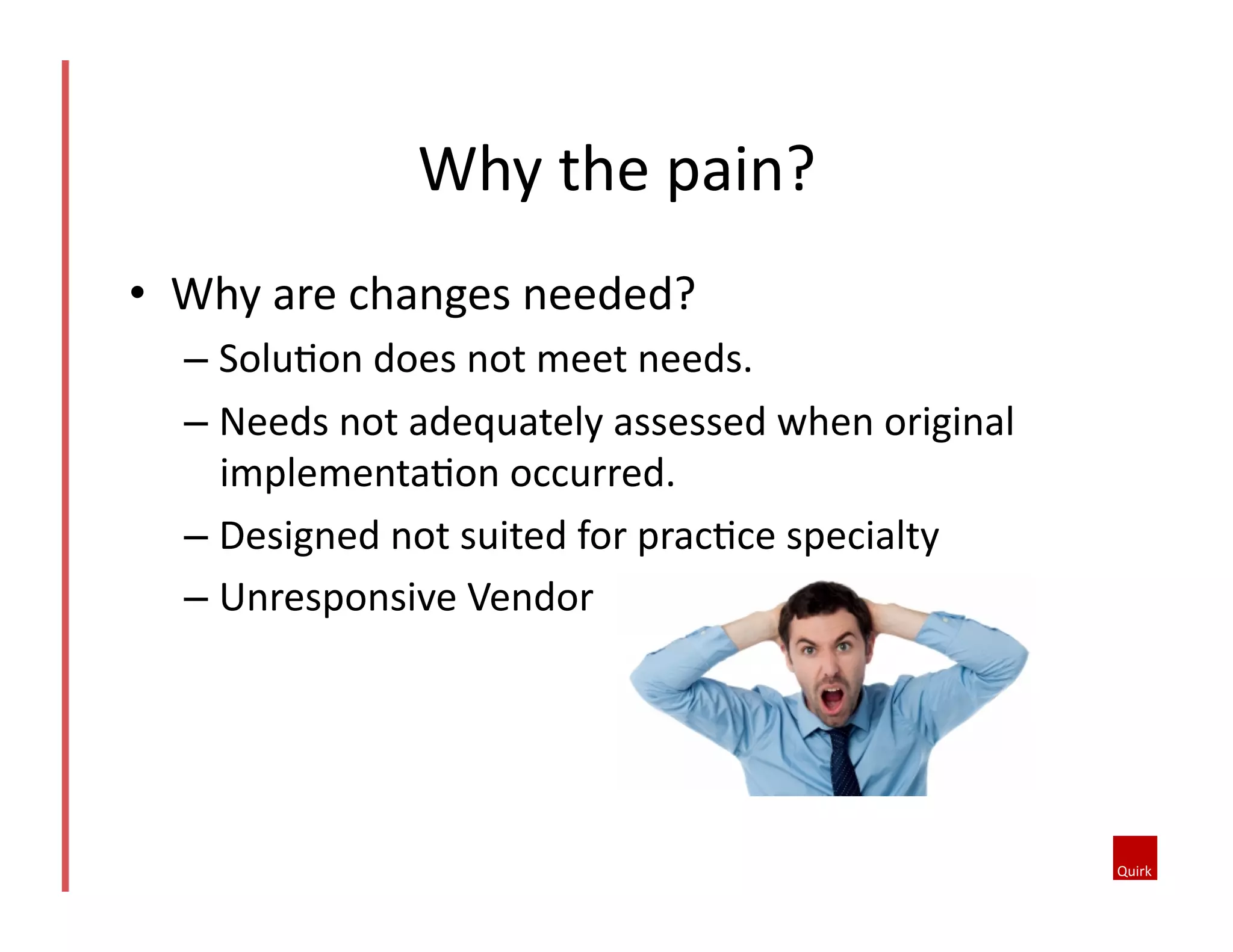 •  Why	
  are	
  changes	
  needed?	
  
– Solu5on	
  does	
  not	
  meet	
  needs.	
  
– Needs	
  not	
  adequately	
  assessed	
  when	
  original	
  
implementa5on	
  occurred.	
  
– Designed	
  not	
  suited	
  for	
  prac5ce	
  specialty	
  
– Unresponsive	
  Vendor	
  
Why	
  the	
  pain?	
  
 
