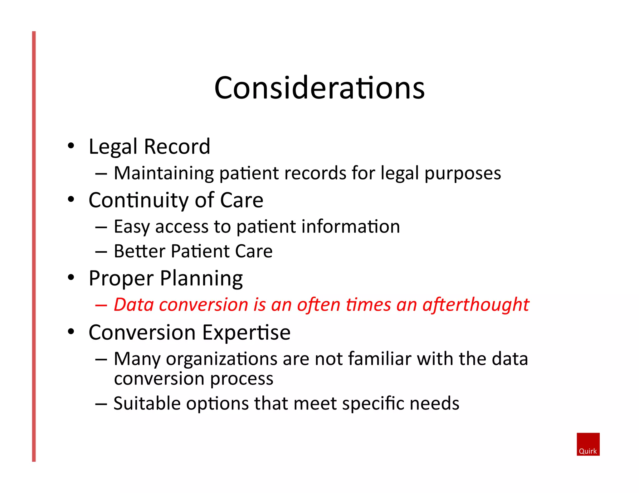 •  Legal	
  Record	
  
–  Maintaining	
  pa5ent	
  records	
  for	
  legal	
  purposes	
  
•  Con5nuity	
  of	
  Care	
  
–  Easy	
  access	
  to	
  pa5ent	
  informa5on	
  
–  BeMer	
  Pa5ent	
  Care	
  
•  Proper	
  Planning	
  
–  Data	
  conversion	
  is	
  an	
  o=en	
  7mes	
  an	
  a=erthought	
  	
  
•  Conversion	
  Exper5se	
  
–  Many	
  organiza5ons	
  are	
  not	
  familiar	
  with	
  the	
  data	
  
conversion	
  process	
  	
  
–  Suitable	
  op5ons	
  that	
  meet	
  speciﬁc	
  needs	
  	
  
Considera5ons	
  
 