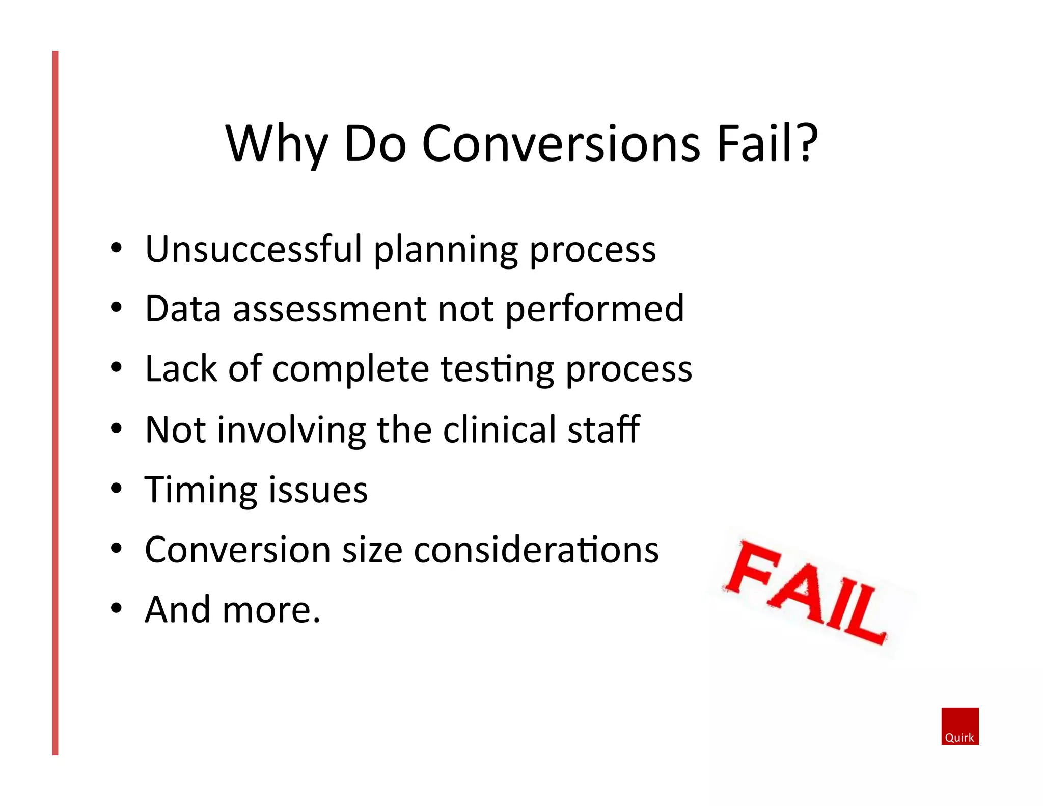 •  Unsuccessful	
  planning	
  process	
  
•  Data	
  assessment	
  not	
  performed	
  
•  Lack	
  of	
  complete	
  tes5ng	
  process	
  
•  Not	
  involving	
  the	
  clinical	
  staﬀ	
  	
  
•  Timing	
  issues	
  
•  Conversion	
  size	
  considera5ons	
  
•  And	
  more.	
  
Why	
  Do	
  Conversions	
  Fail?	
  
 