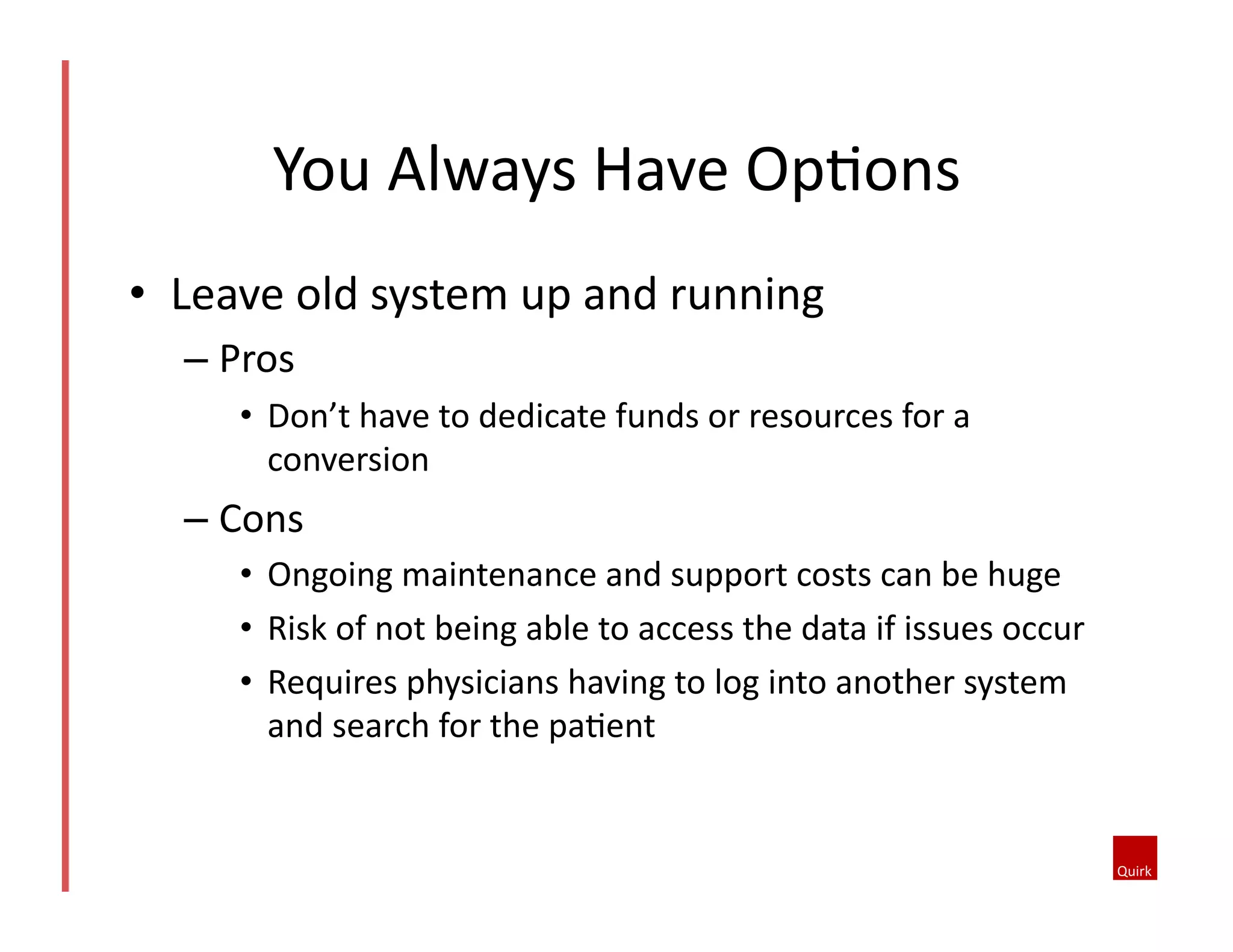 •  Leave	
  old	
  system	
  up	
  and	
  running	
  
– Pros	
  
•  Don’t	
  have	
  to	
  dedicate	
  funds	
  or	
  resources	
  for	
  a	
  
conversion	
  	
  
– Cons	
  	
  
•  Ongoing	
  maintenance	
  and	
  support	
  costs	
  can	
  be	
  huge	
  	
  
•  Risk	
  of	
  not	
  being	
  able	
  to	
  access	
  the	
  data	
  if	
  issues	
  occur	
  	
  
•  Requires	
  physicians	
  having	
  to	
  log	
  into	
  another	
  system	
  
and	
  search	
  for	
  the	
  pa5ent	
  	
  
You	
  Always	
  Have	
  Op5ons	
  
 