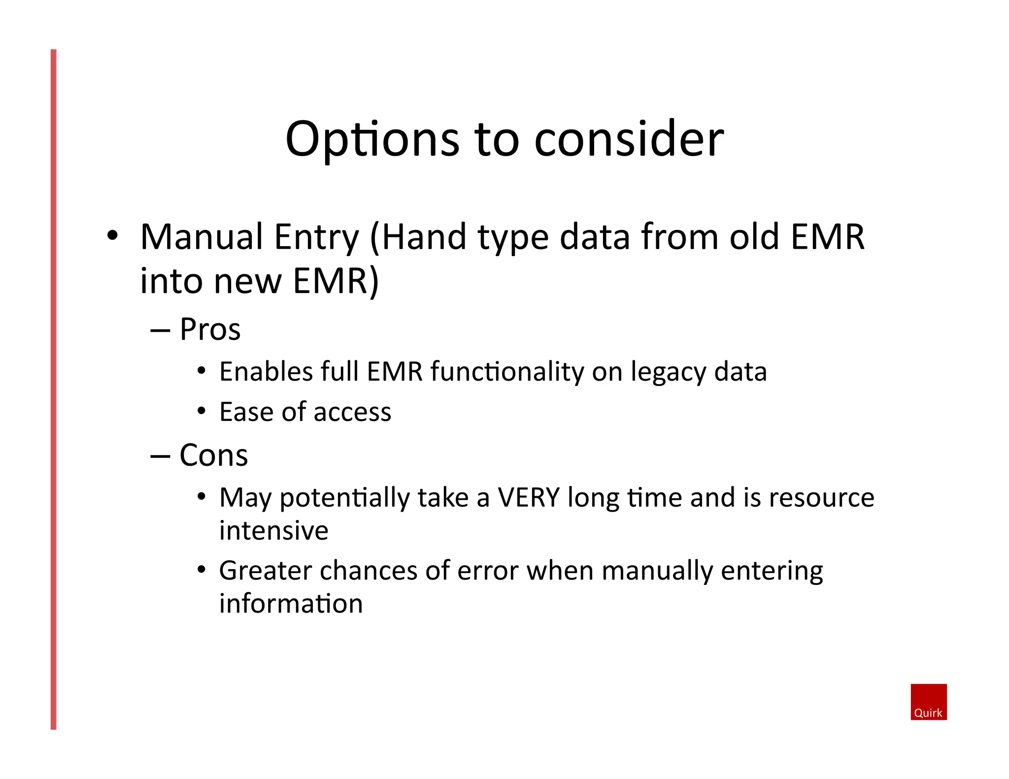 •  Manual	
  Entry	
  (Hand	
  type	
  data	
  from	
  old	
  EMR	
  
into	
  new	
  EMR)	
  
– Pros	
  	
  
•  Enables	
  full	
  EMR	
  func5onality	
  on	
  legacy	
  data	
  	
  
•  Ease	
  of	
  access	
  	
  
– Cons	
   	
  	
  
•  May	
  poten5ally	
  take	
  a	
  VERY	
  long	
  5me	
  and	
  is	
  resource	
  
intensive	
  	
  
•  Greater	
  chances	
  of	
  error	
  when	
  manually	
  entering	
  
informa5on	
  	
  
Op5ons	
  to	
  consider	
  
 