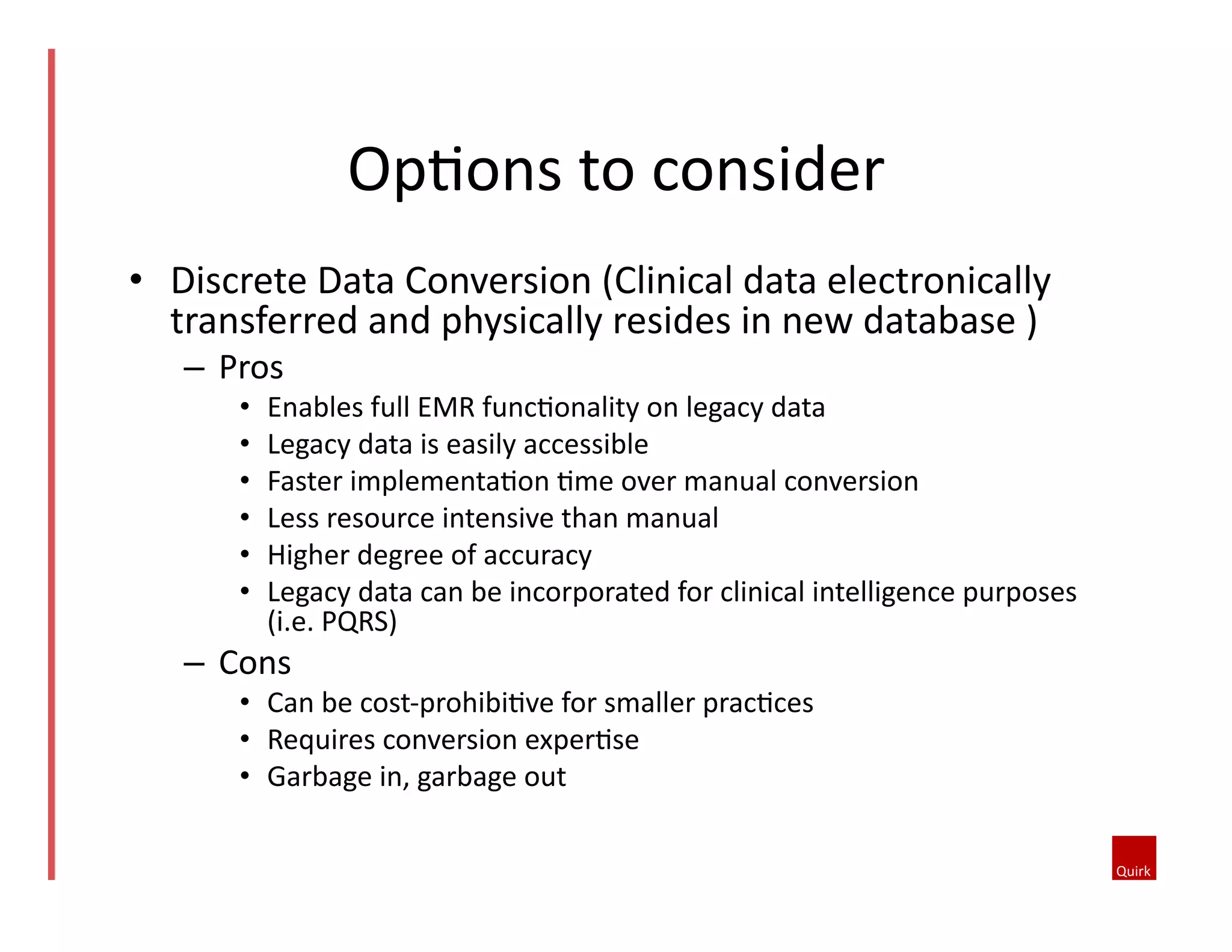 •  Discrete	
  Data	
  Conversion	
  (Clinical	
  data	
  electronically	
  
transferred	
  and	
  physically	
  resides	
  in	
  new	
  database	
  )	
  
–  Pros	
  	
  
•  Enables	
  full	
  EMR	
  func5onality	
  on	
  legacy	
  data	
  	
  
•  Legacy	
  data	
  is	
  easily	
  accessible	
  	
  
•  Faster	
  implementa5on	
  5me	
  over	
  manual	
  conversion	
  	
  
•  Less	
  resource	
  intensive	
  than	
  manual	
  	
  
•  Higher	
  degree	
  of	
  accuracy	
  	
  
•  Legacy	
  data	
  can	
  be	
  incorporated	
  for	
  clinical	
  intelligence	
  purposes	
  
(i.e.	
  PQRS)	
  	
  
–  Cons	
  	
  
•  Can	
  be	
  cost-­‐prohibi5ve	
  for	
  smaller	
  prac5ces	
  	
  
•  Requires	
  conversion	
  exper5se	
  	
  
•  Garbage	
  in,	
  garbage	
  out	
  
Op5ons	
  to	
  consider	
  
 