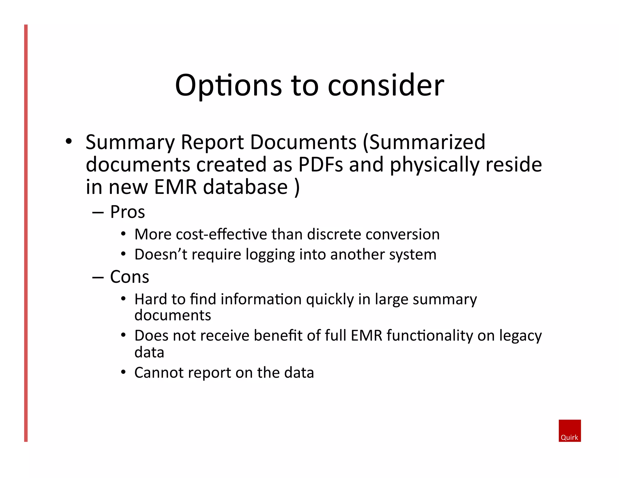 •  Summary	
  Report	
  Documents	
  (Summarized	
  
documents	
  created	
  as	
  PDFs	
  and	
  physically	
  reside	
  
in	
  new	
  EMR	
  database	
  )	
  
–  Pros	
  	
  
•  More	
  cost-­‐eﬀec5ve	
  than	
  discrete	
  conversion	
  	
  
•  Doesn’t	
  require	
  logging	
  into	
  another	
  system	
  	
  
–  Cons	
  	
  
•  Hard	
  to	
  ﬁnd	
  informa5on	
  quickly	
  in	
  large	
  summary	
  
documents	
  	
  
•  Does	
  not	
  receive	
  beneﬁt	
  of	
  full	
  EMR	
  func5onality	
  on	
  legacy	
  
data	
  	
  
•  Cannot	
  report	
  on	
  the	
  data	
  	
  
Op5ons	
  to	
  consider	
  
 