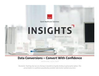 Data	
  Conversions	
  –	
  Convert	
  With	
  Conﬁdence	
  
Wednesday,	
  July	
  9,	
  2014	
  
Disclaimer:	
  Nothing	
  that	
  we	
  are	
  sharing	
  is	
  intended	
  as	
  legally	
  binding	
  or	
  prescrip7ve	
  advice.	
  This	
  
presenta7on	
  is	
  a	
  synthesis	
  of	
  publically	
  available	
  informa7on	
  and	
  best	
  prac7ces.	
  
 