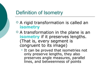 Definition of Isometry
 A rigid transformation is called an
isometry
 A transformation in the plane is an
isometry if it preserves lengths.
(That is, every segment is
congruent to its image)
 It can be proved that isometries not
only preserve lengths, they also
preserves angle measures, parallel
lines, and betweenness of points
 