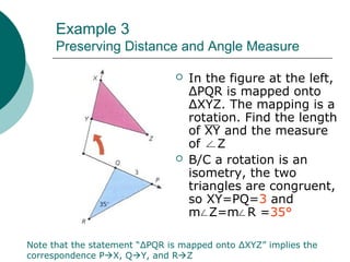 Example 3
Preserving Distance and Angle Measure
 In the figure at the left,
ΔPQR is mapped onto
ΔXYZ. The mapping is a
rotation. Find the length
of XY and the measure
of Z
 B/C a rotation is an
isometry, the two
triangles are congruent,
so XY=PQ=3 and
m Z=m R =35°
Note that the statement “ΔPQR is mapped onto ΔXYZ” implies the
correspondence PX, QY, and RZ
 