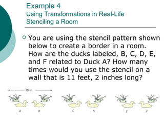 Example 4
Using Transformations in Real-Life
Stenciling a Room
 You are using the stencil pattern shown
below to create a border in a room.
How are the ducks labeled, B, C, D, E,
and F related to Duck A? How many
times would you use the stencil on a
wall that is 11 feet, 2 inches long?
 