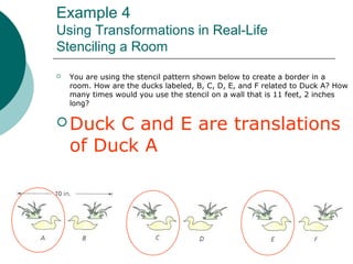 Example 4
Using Transformations in Real-Life
Stenciling a Room
 You are using the stencil pattern shown below to create a border in a
room. How are the ducks labeled, B, C, D, E, and F related to Duck A? How
many times would you use the stencil on a wall that is 11 feet, 2 inches
long?
 Duck C and E are translations
of Duck A
 
