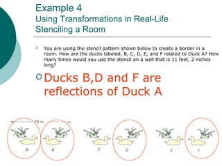 Example 4
Using Transformations in Real-Life
Stenciling a Room
 You are using the stencil pattern shown below to create a border in a
room. How are the ducks labeled, B, C, D, E, and F related to Duck A? How
many times would you use the stencil on a wall that is 11 feet, 2 inches
long?
 Ducks B,D and F are
reflections of Duck A
 