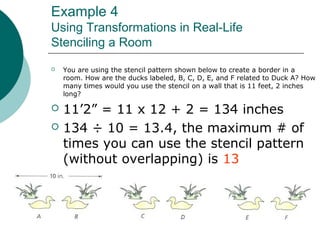 Example 4
Using Transformations in Real-Life
Stenciling a Room
 You are using the stencil pattern shown below to create a border in a
room. How are the ducks labeled, B, C, D, E, and F related to Duck A? How
many times would you use the stencil on a wall that is 11 feet, 2 inches
long?
 11’2” = 11 x 12 + 2 = 134 inches
 134 ÷ 10 = 13.4, the maximum # of
times you can use the stencil pattern
(without overlapping) is 13
 