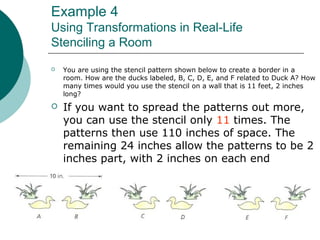 Example 4
Using Transformations in Real-Life
Stenciling a Room
 You are using the stencil pattern shown below to create a border in a
room. How are the ducks labeled, B, C, D, E, and F related to Duck A? How
many times would you use the stencil on a wall that is 11 feet, 2 inches
long?
 If you want to spread the patterns out more,
you can use the stencil only 11 times. The
patterns then use 110 inches of space. The
remaining 24 inches allow the patterns to be 2
inches part, with 2 inches on each end
 