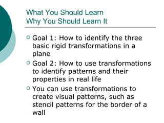 What You Should Learn
Why You Should Learn It
 Goal 1: How to identify the three
basic rigid transformations in a
plane
 Goal 2: How to use transformations
to identify patterns and their
properties in real life
 You can use transformations to
create visual patterns, such as
stencil patterns for the border of a
wall
 