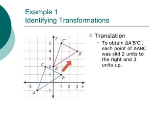 Example 1
Identifying Transformations
 Translation
 To obtain ΔA’B’C’,
each point of ΔABC
was slid 2 units to
the right and 3
units up.
 