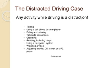 The Distracted Driving Case
Any activity while driving is a distraction!
• Texting
• Using a cell phone or smartphone
• Eating and drinking
• Talking to passengers
• Grooming
• Reading, including maps
• Using a navigation system
• Watching a video
• Adjusting a radio, CD player, or MP3
player
Distraction.gov
 