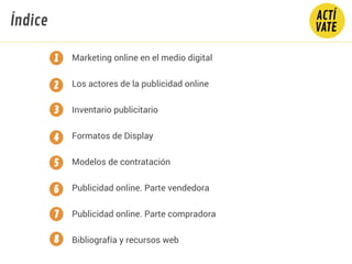 CONTENIDO
Marketing online en el medio digital
Los actores de la publicidad online
Inventario publicitario
Formatos de Display
Modelos de contratación
Publicidad online. Parte vendedora
Publicidad online. Parte compradora
Bibliografía y recursos web
2
3
4
5
Índice
6
7
1
8
 