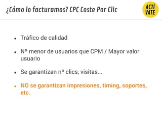 ● Tráfico de calidad
● Nº menor de usuarios que CPM / Mayor valor
usuario
● NO se garantizan impresiones, timing, soportes,
etc.
● Se garantizan nº clics, visitas...
¿Cómo lo facturamos? CPC Coste Por Clic
 