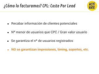 ● Recabar información de clientes potenciales
● Nº menor de usuarios que CPC / Gran valor usuario
● Se garantiza el nº de usuarios registrados
● NO se garantizan impresiones, timing, soportes, etc.
¿Cómo lo facturamos? CPL: Coste Por Lead
 