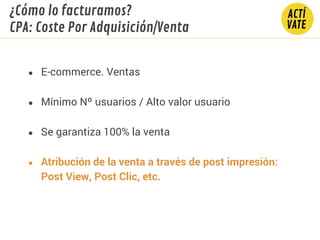 ● E-commerce. Ventas
● Mínimo Nº usuarios / Alto valor usuario
● Se garantiza 100% la venta
● Atribución de la venta a través de post impresión:
Post View, Post Clic, etc.
¿Cómo lo facturamos?
CPA: Coste Por Adquisición/Venta
 