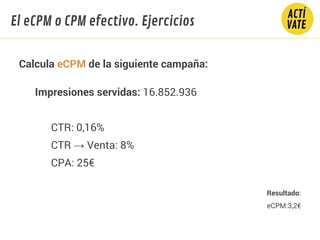Calcula eCPM de la siguiente campaña:
Impresiones servidas: 16.852.936
CTR: 0,16%
CTR → Venta: 8%
CPA: 25€
Resultado:
eCPM:3,2€
El eCPM o CPM efectivo. Ejercicios
 