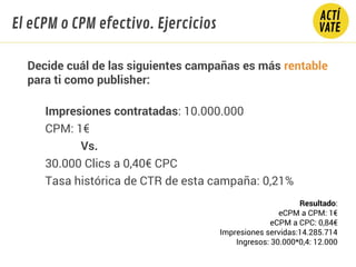 Decide cuál de las siguientes campañas es más rentable
para ti como publisher:
Impresiones contratadas: 10.000.000
CPM: 1€
Vs.
30.000 Clics a 0,40€ CPC
Tasa histórica de CTR de esta campaña: 0,21%
El eCPM o CPM efectivo. Ejercicios
Resultado:
eCPM a CPM: 1€
eCPM a CPC: 0,84€
Impresiones servidas:14.285.714
Ingresos: 30.000*0,4: 12.000
 