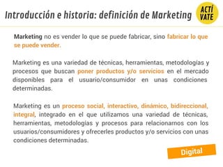 Introducción e historia: definición de Marketing
Marketing no es vender lo que se puede fabricar, sino fabricar lo que
se puede vender.
Marketing es una variedad de técnicas, herramientas, metodologías y
procesos que buscan poner productos y/o servicios en el mercado
disponibles para el usuario/consumidor en unas condiciones
determinadas.
Marketing es un proceso social, interactivo, dinámico, bidireccional,
integral, integrado en el que utilizamos una variedad de técnicas,
herramientas, metodologías y procesos para relacionarnos con los
usuarios/consumidores y ofrecerles productos y/o servicios con unas
condiciones determinadas.
Digital
 