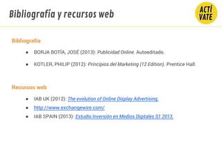 Bibliografía
● BORJA BOTÍA, JOSÉ (2013): Publicidad Online. Autoeditado.
● KOTLER, PHILIP (2012): Principios del Marketing (12 Edition). Prentice Hall.
Recursos web
● IAB UK (2012): The evolution of Online Display Advertising.
● http://www.exchangewire.com/
● IAB SPAIN (2013): Estudio Inversión en Medios Digitales S1 2013.
Bibliografía y recursos web
 