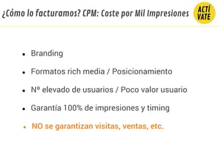 ● Branding
● Nº elevado de usuarios / Poco valor usuario
● Formatos rich media / Posicionamiento
● Garantía 100% de impresiones y timing
● NO se garantizan visitas, ventas, etc.
¿Cómo lo facturamos? CPM: Coste por Mil Impresiones
 