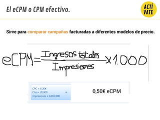 El eCPM o CPM efectivo.
Sirve para comparar campañas facturadas a diferentes modelos de precio.
0,50€ eCPM
 