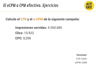 Calcula el CTR y el e-CPM de la siguiente campaña:
Impresiones servidas: 4.550.685
Clics: 10.922
CPC: 0,25€
El eCPM o CPM efectivo. Ejercicios
Resultado:
CTR: 0,24%
eCPM: 0,60€
 