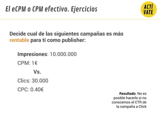 Decide cual de las siguientes campañas es más
rentable para tí como publisher:
Impresiones: 10.000.000
CPM: 1€
Vs.
Clics: 30.000
CPC: 0.40€
El eCPM o CPM efectivo. Ejercicios
Resultado: No es
posible hacerlo si no
conocemos el CTR de
la campaña a Click
 