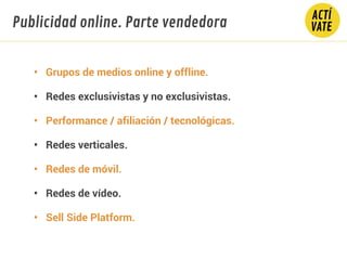 • Grupos de medios online y offline.
• Redes exclusivistas y no exclusivistas.
• Performance / afiliación / tecnológicas.
• Redes verticales.
• Redes de móvil.
• Redes de vídeo.
• Sell Side Platform.
Publicidad online. Parte vendedora
 