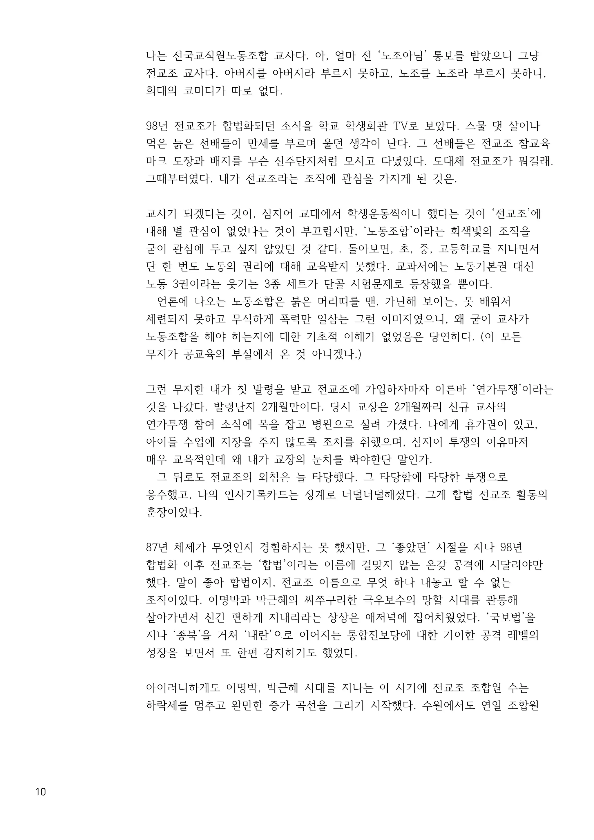 10
나는 전국교직원노동조합 교사다. 아, 얼마 전 ‘노조아님’ 통보를 받았으니 그냥
전교조 교사다. 아버지를 아버지라 부르지 못하고, 노조를 노조라 부르지 못하니,
희대의 코미디가 따로 없다.
98년 전교조가 합법화되던 소식을 학교 학생회관 TV로 보았다. 스물 댓 살이나
먹은 늙은 선배들이 만세를 부르며 울던 생각이 난다. 그 선배들은 전교조 참교육
마크 도장과 배지를 무슨 신주단지처럼 모시고 다녔었다. 도대체 전교조가 뭐길래.
그때부터였다. 내가 전교조라는 조직에 관심을 가지게 된 것은.
교사가 되겠다는 것이, 심지어 교대에서 학생운동씩이나 했다는 것이 ‘전교조’에
대해 별 관심이 없었다는 것이 부끄럽지만, ‘노동조합’이라는 회색빛의 조직을
굳이 관심에 두고 싶지 않았던 것 같다. 돌아보면, 초, 중, 고등학교를 지나면서
단 한 번도 노동의 권리에 대해 교육받지 못했다. 교과서에는 노동기본권 대신
노동 3권이라는 웃기는 3종 세트가 단골 시험문제로 등장했을 뿐이다.
언론에 나오는 노동조합은 붉은 머리띠를 맨, 가난해 보이는, 못 배워서
세련되지 못하고 무식하게 폭력만 일삼는 그런 이미지였으니, 왜 굳이 교사가
노동조합을 해야 하는지에 대한 기초적 이해가 없었음은 당연하다. (이 모든
무지가 공교육의 부실에서 온 것 아니겠나.)
그런 무지한 내가 첫 발령을 받고 전교조에 가입하자마자 이른바 ‘연가투쟁’이라는
것을 나갔다. 발령난지 2개월만이다. 당시 교장은 2개월짜리 신규 교사의
연가투쟁 참여 소식에 목을 잡고 병원으로 실려 가셨다. 나에게 휴가권이 있고,
아이들 수업에 지장을 주지 않도록 조치를 취했으며, 심지어 투쟁의 이유마저
매우 교육적인데 왜 내가 교장의 눈치를 봐야한단 말인가.
그 뒤로도 전교조의 외침은 늘 타당했다. 그 타당함에 타당한 투쟁으로
응수했고, 나의 인사기록카드는 징계로 너덜너덜해졌다. 그게 합법 전교조 활동의
훈장이었다.
87년 체제가 무엇인지 경험하지는 못 했지만, 그 ‘좋았던’ 시절을 지나 98년
합법화 이후 전교조는 ‘합법’이라는 이름에 걸맞지 않는 온갖 공격에 시달려야만
했다. 말이 좋아 합법이지, 전교조 이름으로 무엇 하나 내놓고 할 수 없는
조직이었다. 이명박과 박근혜의 씨쭈구리한 극우보수의 망할 시대를 관통해
살아가면서 신간 편하게 지내리라는 상상은 애저녁에 집어치웠었다. ‘국보법’을
지나 ‘종북’을 거쳐 ‘내란’으로 이어지는 통합진보당에 대한 기이한 공격 레벨의
성장을 보면서 또 한편 감지하기도 했었다.
아이러니하게도 이명박, 박근혜 시대를 지나는 이 시기에 전교조 조합원 수는
하락세를 멈추고 완만한 증가 곡선을 그리기 시작했다. 수원에서도 연일 조합원
 