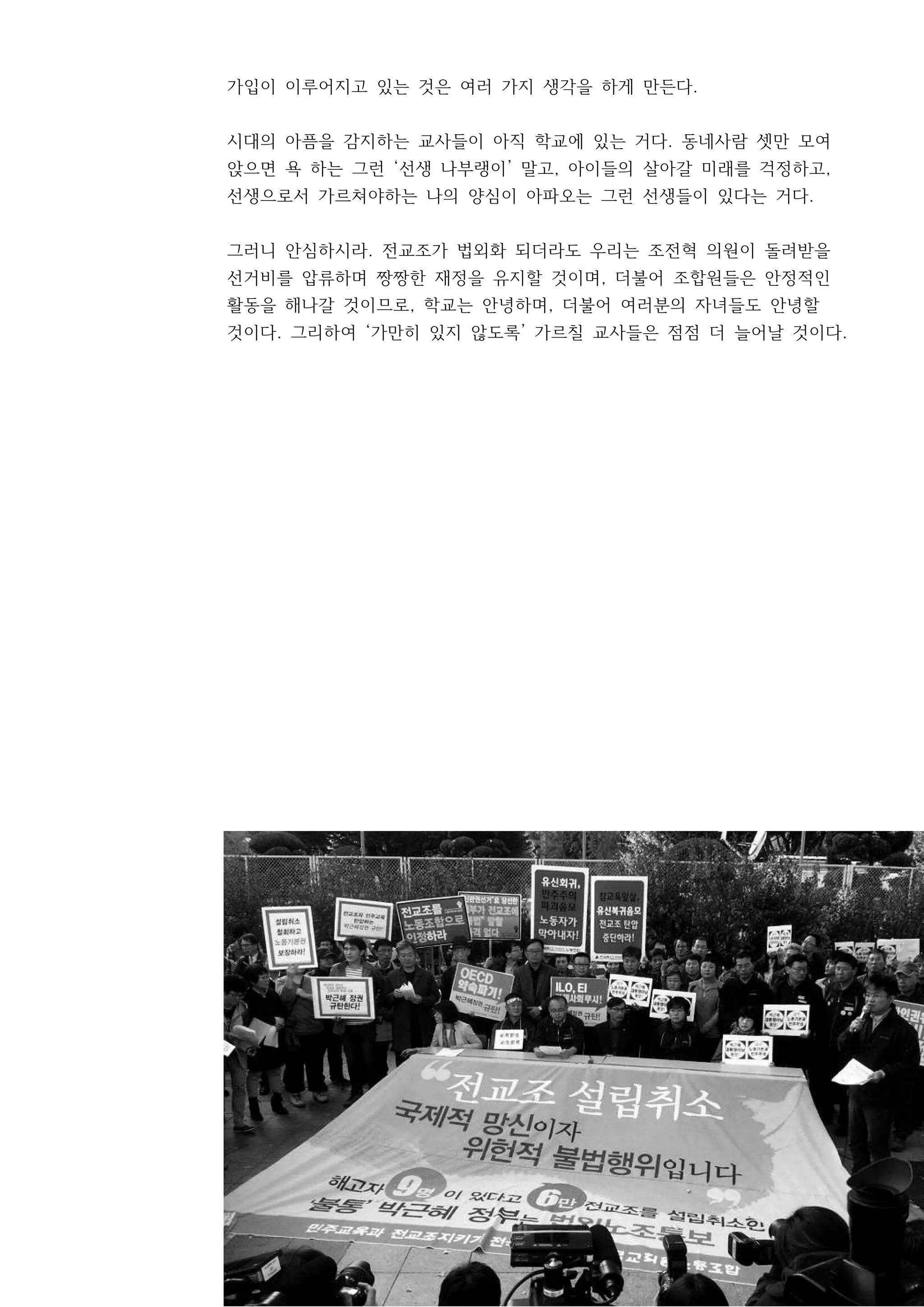 11
가입이 이루어지고 있는 것은 여러 가지 생각을 하게 만든다.
시대의 아픔을 감지하는 교사들이 아직 학교에 있는 거다. 동네사람 셋만 모여
앉으면 욕 하는 그런 ‘선생 나부랭이’ 말고, 아이들의 살아갈 미래를 걱정하고,
선생으로서 가르쳐야하는 나의 양심이 아파오는 그런 선생들이 있다는 거다.
그러니 안심하시라. 전교조가 법외화 되더라도 우리는 조전혁 의원이 돌려받을
선거비를 압류하며 짱짱한 재정을 유지할 것이며, 더불어 조합원들은 안정적인
활동을 해나갈 것이므로, 학교는 안녕하며, 더불어 여러분의 자녀들도 안녕할
것이다. 그리하여 ‘가만히 있지 않도록’ 가르칠 교사들은 점점 더 늘어날 것이다.
 