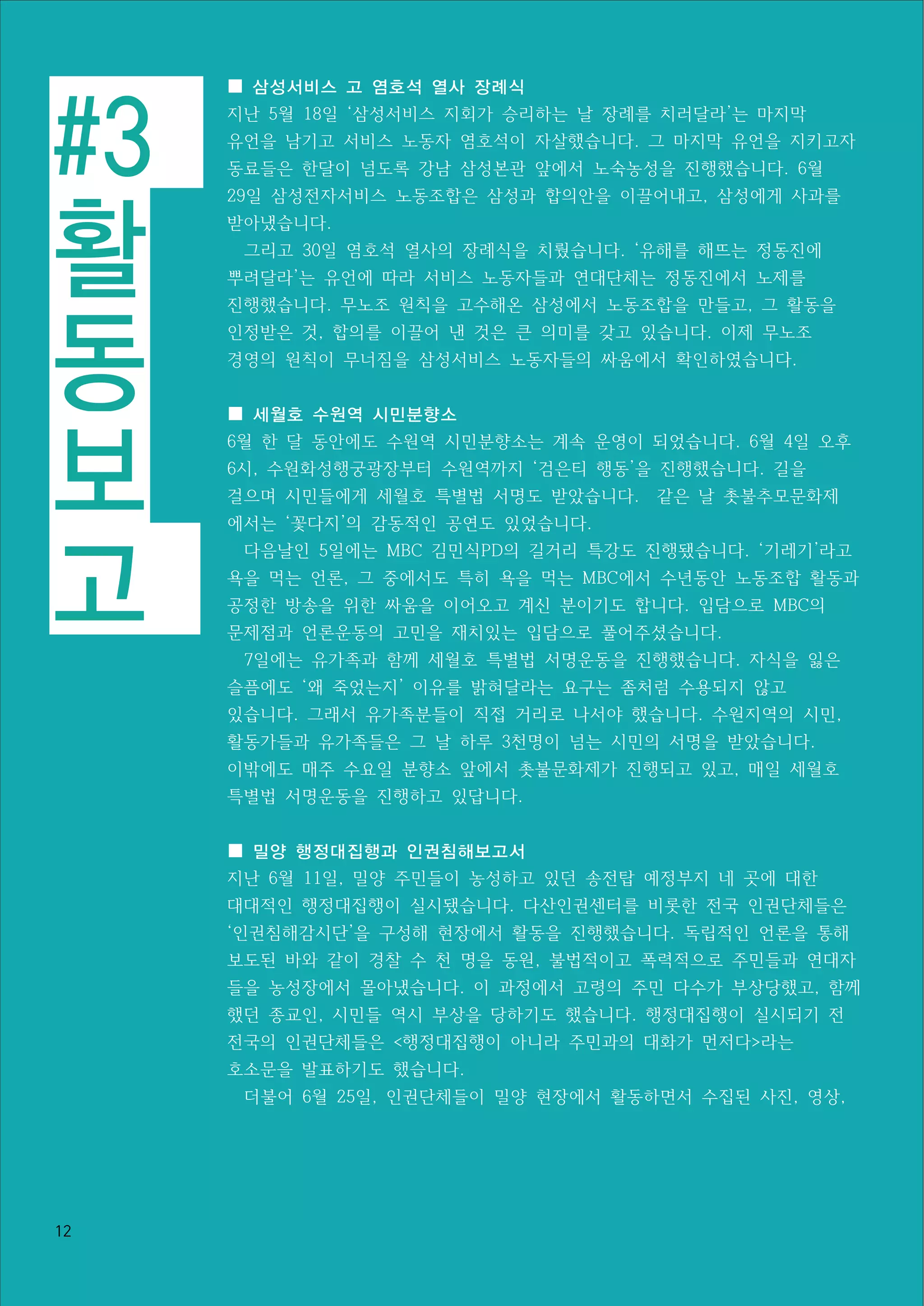 #3
활
동
보
고
12
■ 삼성서비스 고 염호석 열사 장례식
지난 5월 18일 ‘삼성서비스 지회가 승리하는 날 장례를 치러달라’는 마지막
유언을 남기고 서비스 노동자 염호석이 자살했습니다. 그 마지막 유언을 지키고자
동료들은 한달이 넘도록 강남 삼성본관 앞에서 노숙농성을 진행했습니다. 6월
29일 삼성전자서비스 노동조합은 삼성과 합의안을 이끌어내고, 삼성에게 사과를
받아냈습니다.
그리고 30일 염호석 열사의 장례식을 치뤘습니다. ‘유해를 해뜨는 정동진에
뿌려달라’는 유언에 따라 서비스 노동자들과 연대단체는 정동진에서 노제를
진행했습니다. 무노조 원칙을 고수해온 삼성에서 노동조합을 만들고, 그 활동을
인정받은 것, 합의를 이끌어 낸 것은 큰 의미를 갖고 있습니다. 이제 무노조
경영의 원칙이 무너짐을 삼성서비스 노동자들의 싸움에서 확인하였습니다.
■ 세월호 수원역 시민분향소
6월 한 달 동안에도 수원역 시민분향소는 계속 운영이 되었습니다. 6월 4일 오후
6시, 수원화성행궁광장부터 수원역까지 ‘검은티 행동’을 진행했습니다. 길을
걸으며 시민들에게 세월호 특별법 서명도 받았습니다. 같은 날 촛불추모문화제
에서는 ‘꽃다지’의 감동적인 공연도 있었습니다.
다음날인 5일에는 MBC 김민식PD의 길거리 특강도 진행됐습니다. ‘기레기’라고
욕을 먹는 언론, 그 중에서도 특히 욕을 먹는 MBC에서 수년동안 노동조합 활동과
공정한 방송을 위한 싸움을 이어오고 계신 분이기도 합니다. 입담으로 MBC의
문제점과 언론운동의 고민을 재치있는 입담으로 풀어주셨습니다.
7일에는 유가족과 함께 세월호 특별법 서명운동을 진행했습니다. 자식을 잃은
슬픔에도 ‘왜 죽었는지’ 이유를 밝혀달라는 요구는 좀처럼 수용되지 않고
있습니다. 그래서 유가족분들이 직접 거리로 나서야 했습니다. 수원지역의 시민,
활동가들과 유가족들은 그 날 하루 3천명이 넘는 시민의 서명을 받았습니다.
이밖에도 매주 수요일 분향소 앞에서 촛불문화제가 진행되고 있고, 매일 세월호
특별법 서명운동을 진행하고 있답니다.
■ 밀양 행정대집행과 인권침해보고서
지난 6월 11일, 밀양 주민들이 농성하고 있던 송전탑 예정부지 네 곳에 대한
대대적인 행정대집행이 실시됐습니다. 다산인권센터를 비롯한 전국 인권단체들은
‘인권침해감시단’을 구성해 현장에서 활동을 진행했습니다. 독립적인 언론을 통해
보도된 바와 같이 경찰 수 천 명을 동원, 불법적이고 폭력적으로 주민들과 연대자
들을 농성장에서 몰아냈습니다. 이 과정에서 고령의 주민 다수가 부상당했고, 함께
했던 종교인, 시민들 역시 부상을 당하기도 했습니다. 행정대집행이 실시되기 전
전국의 인권단체들은 <행정대집행이 아니라 주민과의 대화가 먼저다>라는
호소문을 발표하기도 했습니다.
더불어 6월 25일, 인권단체들이 밀양 현장에서 활동하면서 수집된 사진, 영상,
 