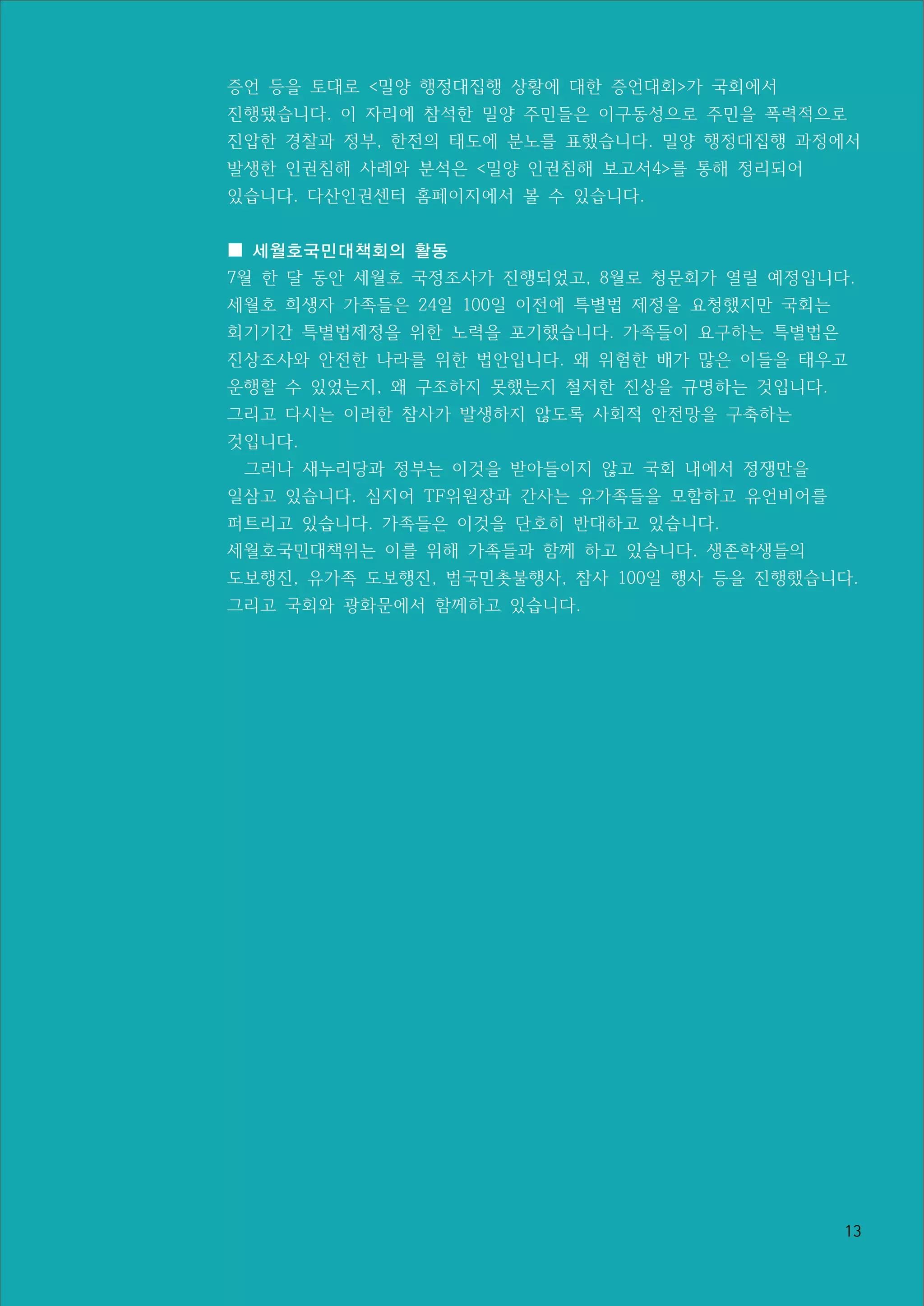 13
증언 등을 토대로 <밀양 행정대집행 상황에 대한 증언대회>가 국회에서
진행됐습니다. 이 자리에 참석한 밀양 주민들은 이구동성으로 주민을 폭력적으로
진압한 경찰과 정부, 한전의 태도에 분노를 표했습니다. 밀양 행정대집행 과정에서
발생한 인권침해 사례와 분석은 <밀양 인권침해 보고서4>를 통해 정리되어
있습니다. 다산인권센터 홈페이지에서 볼 수 있습니다.
■ 세월호국민대책회의 활동
7월 한 달 동안 세월호 국정조사가 진행되었고, 8월로 청문회가 열릴 예정입니다.
세월호 희생자 가족들은 24일 100일 이전에 특별법 제정을 요청했지만 국회는
회기기간 특별법제정을 위한 노력을 포기했습니다. 가족들이 요구하는 특별법은
진상조사와 안전한 나라를 위한 법안입니다. 왜 위험한 배가 많은 이들을 태우고
운행할 수 있었는지, 왜 구조하지 못했는지 철저한 진상을 규명하는 것입니다.
그리고 다시는 이러한 참사가 발생하지 않도록 사회적 안전망을 구축하는
것입니다.
그러나 새누리당과 정부는 이것을 받아들이지 않고 국회 내에서 정쟁만을
일삼고 있습니다. 심지어 TF위원장과 간사는 유가족들을 모함하고 유언비어를
퍼트리고 있습니다. 가족들은 이것을 단호히 반대하고 있습니다.
세월호국민대책위는 이를 위해 가족들과 함께 하고 있습니다. 생존학생들의
도보행진, 유가족 도보행진, 범국민촛불행사, 참사 100일 행사 등을 진행했습니다.
그리고 국회와 광화문에서 함께하고 있습니다.
 