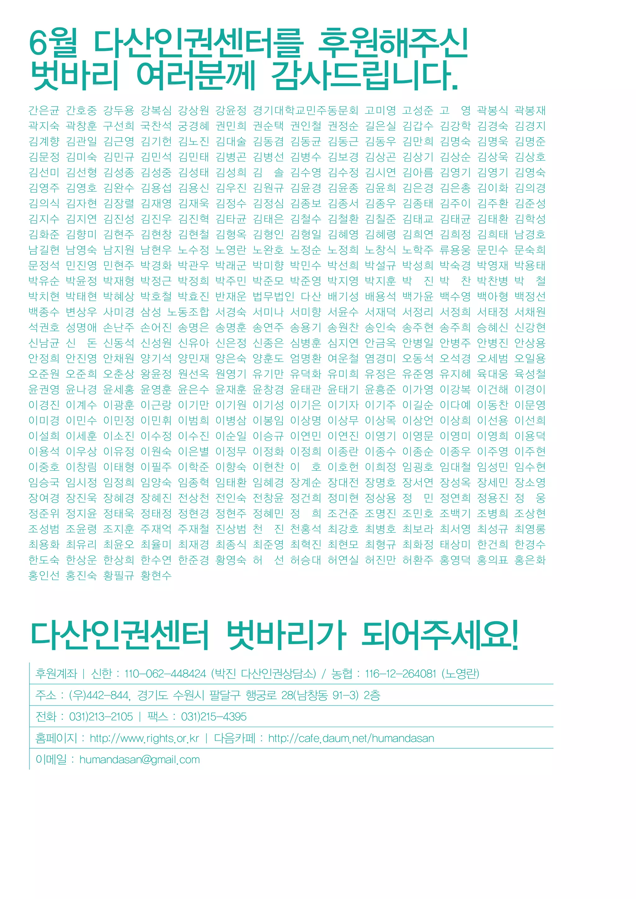 후원계좌 | 신한 : 110-062-448424 (박진 다산인권상담소) / 농협 : 116-12-264081 (노영란)
주소 : (우)442-844, 경기도 수원시 팔달구 행궁로 28(남창동 91-3) 2층
전화 : 031)213-2105 | 팩스 : 031)215-4395
홈페이지 : http://www.rights.or.kr | 다음카페 : http://cafe.daum.net/humandasan
이메일 : humandasan@gmail.com
6월 다산인권센터를 후원해주신
벗바리 여러분께 감사드립니다.
간은균 간호중 강두용 강복심 강상원 강윤정 경기대학교민주동문회 고미영 고성준 고 영 곽봉식 곽봉재
곽지숙 곽창훈 구선희 국찬석 궁경혜 권민희 권순택 권인철 권정순 길은실 김갑수 김강학 김경숙 김경지
김계향 김관일 김근영 김기헌 김노진 김대술 김동겸 김동균 김동근 김동우 김만희 김명숙 김명욱 김명준
김문정 김미숙 김민규 김민석 김민태 김병곤 김병선 김병수 김보경 김상곤 김상기 김상순 김상욱 김상호
김선미 김선형 김성종 김성중 김성태 김성희 김 솔 김수영 김수정 김시연 김아름 김영기 김영기 김영숙
김영주 김영호 김완수 김용섭 김용신 김우진 김원규 김윤경 김윤종 김윤희 김은경 김은총 김이화 김의경
김의식 김자현 김장렬 김재영 김재욱 김정수 김정심 김종보 김종서 김종우 김종태 김주이 김주환 김준성
김지수 김지연 김진성 김진우 김진혁 김타균 김태은 김철수 김철환 김칠준 김태교 김태균 김태환 김학성
김화준 김향미 김현주 김현창 김현철 김형옥 김형인 김형일 김혜영 김혜령 김희연 김희정 김희태 남경호
남길현 남영숙 남지원 남현우 노수정 노영란 노완호 노정순 노정희 노창식 노학주 류용웅 문민수 문숙희
문정석 민진영 민현주 박경화 박관우 박래군 박미향 박민수 박선희 박설규 박성희 박숙경 박영재 박용태
박유순 박윤정 박재형 박정근 박정희 박주민 박준모 박준영 박지영 박지훈 박 진 박 찬 박찬병 박 철
박치현 박태현 박혜상 박호철 박효진 반재운 법무법인 다산 배기성 배용석 백가윤 백수영 백아형 백정선
백종수 변상우 사미경 삼성 노동조합 서경숙 서미나 서미향 서윤수 서재덕 서정리 서정희 서태정 서채원
석권호 성명애 손난주 손어진 송명은 송명훈 송연주 송용기 송원찬 송인숙 송주현 송주희 승혜신 신강현
신남균 신 돈 신동석 신성원 신유아 신은정 신종은 심병훈 심지연 안금옥 안병일 안병주 안병진 안상용
안정희 안진영 안채원 양기석 양민재 양은숙 양훈도 엄명환 여운철 염경미 오동석 오석경 오세범 오일용
오준원 오준희 오춘상 왕윤정 원선옥 원영기 유기만 유덕화 유미희 유정은 유준영 유지혜 육대웅 육성철
윤권영 윤나경 윤세홍 윤영훈 윤은수 윤재훈 윤창경 윤태관 윤태기 윤흥준 이가영 이강복 이건해 이경이
이경진 이계수 이광훈 이근랑 이기만 이기원 이기성 이기은 이기자 이기주 이길순 이다예 이동찬 이문영
이미경 이민수 이민정 이민휘 이범희 이병삼 이봉임 이상명 이상무 이상목 이상언 이상희 이선용 이선희
이설희 이세훈 이소진 이수정 이수진 이순일 이승규 이연민 이연진 이영기 이영문 이영미 이영희 이용덕
이용석 이우상 이유정 이원숙 이은별 이정무 이정화 이정희 이종란 이종수 이종순 이종우 이주영 이주현
이중호 이창림 이태형 이필주 이학준 이향숙 이현찬 이 호 이호헌 이희정 임굉호 임대철 임성민 임수현
임승국 임시정 임정희 임양숙 임종혁 임태환 임혜경 장계순 장대전 장명호 장서연 장성옥 장세민 장소영
장여경 장진욱 장혜경 장혜진 전상천 전인숙 전창윤 정건희 정미현 정상용 정 민 정연희 정용진 정 웅
정준위 정지윤 정태욱 정태정 정현경 정현주 정혜민 정 희 조건준 조명진 조민호 조백기 조병희 조상현
조성범 조윤령 조지훈 주재억 주재철 진상범 천 진 천홍석 최강호 최병호 최보라 최서영 최성규 최영롱
최용화 최유리 최윤오 최율미 최재경 최종식 최준영 최혁진 최현모 최형규 최화정 태상미 한건희 한경수
한도숙 한상운 한상희 한수연 한준경 황영숙 허 선 허승대 허연실 허진만 허환주 홍영덕 홍의표 홍은화
홍인선 홍진숙 황필규 황현수
다산인권센터 벗바리가 되어주세요!
 