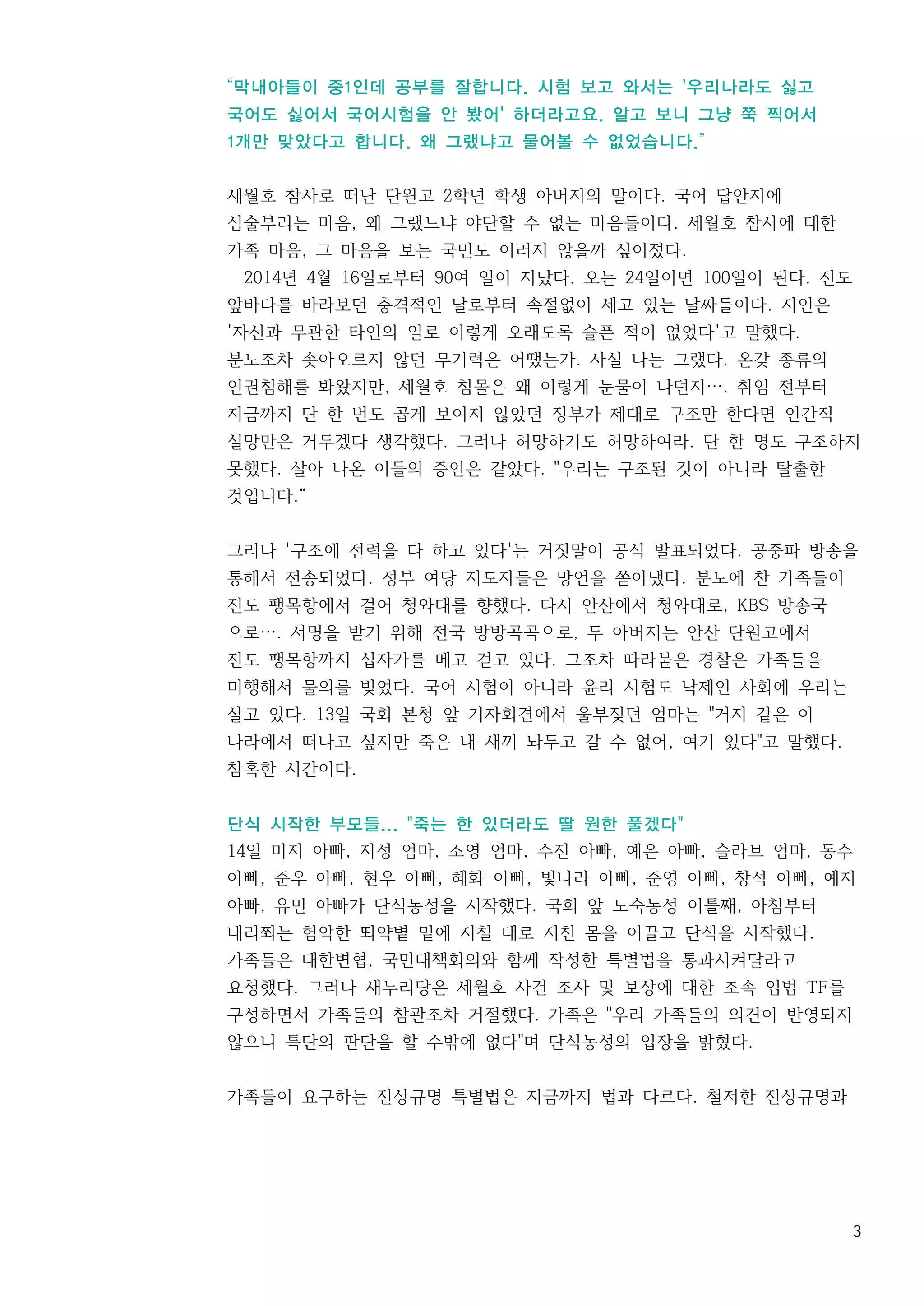 3
“막내아들이 중1인데 공부를 잘합니다. 시험 보고 와서는 '우리나라도 싫고
국어도 싫어서 국어시험을 안 봤어' 하더라고요. 알고 보니 그냥 쭉 찍어서
1개만 맞았다고 합니다. 왜 그랬냐고 물어볼 수 없었습니다.”
세월호 참사로 떠난 단원고 2학년 학생 아버지의 말이다. 국어 답안지에
심술부리는 마음, 왜 그랬느냐 야단할 수 없는 마음들이다. 세월호 참사에 대한
가족 마음, 그 마음을 보는 국민도 이러지 않을까 싶어졌다.
2014년 4월 16일로부터 90여 일이 지났다. 오는 24일이면 100일이 된다. 진도
앞바다를 바라보던 충격적인 날로부터 속절없이 세고 있는 날짜들이다. 지인은
'자신과 무관한 타인의 일로 이렇게 오래도록 슬픈 적이 없었다'고 말했다.
분노조차 솟아오르지 않던 무기력은 어땠는가. 사실 나는 그랬다. 온갖 종류의
인권침해를 봐왔지만, 세월호 침몰은 왜 이렇게 눈물이 나던지…. 취임 전부터
지금까지 단 한 번도 곱게 보이지 않았던 정부가 제대로 구조만 한다면 인간적
실망만은 거두겠다 생각했다. 그러나 허망하기도 허망하여라. 단 한 명도 구조하지
못했다. 살아 나온 이들의 증언은 같았다. "우리는 구조된 것이 아니라 탈출한
것입니다.“
그러나 '구조에 전력을 다 하고 있다'는 거짓말이 공식 발표되었다. 공중파 방송을
통해서 전송되었다. 정부 여당 지도자들은 망언을 쏟아냈다. 분노에 찬 가족들이
진도 팽목항에서 걸어 청와대를 향했다. 다시 안산에서 청와대로, KBS 방송국
으로…. 서명을 받기 위해 전국 방방곡곡으로, 두 아버지는 안산 단원고에서
진도 팽목항까지 십자가를 메고 걷고 있다. 그조차 따라붙은 경찰은 가족들을
미행해서 물의를 빚었다. 국어 시험이 아니라 윤리 시험도 낙제인 사회에 우리는
살고 있다. 13일 국회 본청 앞 기자회견에서 울부짖던 엄마는 "거지 같은 이
나라에서 떠나고 싶지만 죽은 내 새끼 놔두고 갈 수 없어, 여기 있다"고 말했다.
참혹한 시간이다.
단식 시작한 부모들... "죽는 한 있더라도 딸 원한 풀겠다"
14일 미지 아빠, 지성 엄마, 소영 엄마, 수진 아빠, 예은 아빠, 슬라브 엄마, 동수
아빠, 준우 아빠, 현우 아빠, 혜화 아빠, 빛나라 아빠, 준영 아빠, 창석 아빠, 예지
아빠, 유민 아빠가 단식농성을 시작했다. 국회 앞 노숙농성 이틀째, 아침부터
내리쬐는 험악한 뙤약볕 밑에 지칠 대로 지친 몸을 이끌고 단식을 시작했다.
가족들은 대한변협, 국민대책회의와 함께 작성한 특별법을 통과시켜달라고
요청했다. 그러나 새누리당은 세월호 사건 조사 및 보상에 대한 조속 입법 TF를
구성하면서 가족들의 참관조차 거절했다. 가족은 "우리 가족들의 의견이 반영되지
않으니 특단의 판단을 할 수밖에 없다"며 단식농성의 입장을 밝혔다.
가족들이 요구하는 진상규명 특별법은 지금까지 법과 다르다. 철저한 진상규명과
 