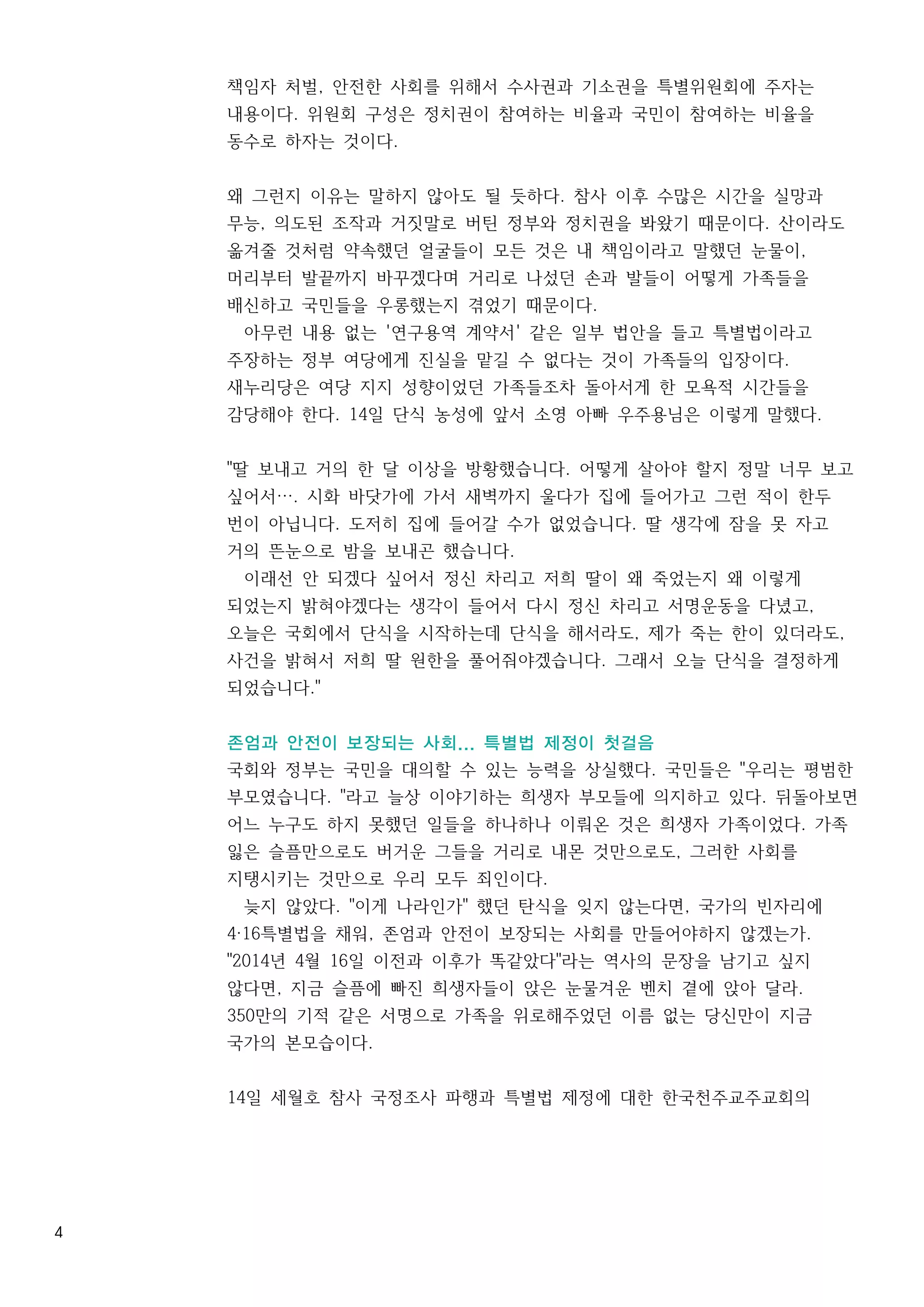 4
책임자 처벌, 안전한 사회를 위해서 수사권과 기소권을 특별위원회에 주자는
내용이다. 위원회 구성은 정치권이 참여하는 비율과 국민이 참여하는 비율을
동수로 하자는 것이다.
왜 그런지 이유는 말하지 않아도 될 듯하다. 참사 이후 수많은 시간을 실망과
무능, 의도된 조작과 거짓말로 버틴 정부와 정치권을 봐왔기 때문이다. 산이라도
옮겨줄 것처럼 약속했던 얼굴들이 모든 것은 내 책임이라고 말했던 눈물이,
머리부터 발끝까지 바꾸겠다며 거리로 나섰던 손과 발들이 어떻게 가족들을
배신하고 국민들을 우롱했는지 겪었기 때문이다.
아무런 내용 없는 '연구용역 계약서' 같은 일부 법안을 들고 특별법이라고
주장하는 정부 여당에게 진실을 맡길 수 없다는 것이 가족들의 입장이다.
새누리당은 여당 지지 성향이었던 가족들조차 돌아서게 한 모욕적 시간들을
감당해야 한다. 14일 단식 농성에 앞서 소영 아빠 우주용님은 이렇게 말했다.
"딸 보내고 거의 한 달 이상을 방황했습니다. 어떻게 살아야 할지 정말 너무 보고
싶어서…. 시화 바닷가에 가서 새벽까지 울다가 집에 들어가고 그런 적이 한두
번이 아닙니다. 도저히 집에 들어갈 수가 없었습니다. 딸 생각에 잠을 못 자고
거의 뜬눈으로 밤을 보내곤 했습니다.
이래선 안 되겠다 싶어서 정신 차리고 저희 딸이 왜 죽었는지 왜 이렇게
되었는지 밝혀야겠다는 생각이 들어서 다시 정신 차리고 서명운동을 다녔고,
오늘은 국회에서 단식을 시작하는데 단식을 해서라도, 제가 죽는 한이 있더라도,
사건을 밝혀서 저희 딸 원한을 풀어줘야겠습니다. 그래서 오늘 단식을 결정하게
되었습니다."
존엄과 안전이 보장되는 사회... 특별법 제정이 첫걸음
국회와 정부는 국민을 대의할 수 있는 능력을 상실했다. 국민들은 "우리는 평범한
부모였습니다. "라고 늘상 이야기하는 희생자 부모들에 의지하고 있다. 뒤돌아보면
어느 누구도 하지 못했던 일들을 하나하나 이뤄온 것은 희생자 가족이었다. 가족
잃은 슬픔만으로도 버거운 그들을 거리로 내몬 것만으로도, 그러한 사회를
지탱시키는 것만으로 우리 모두 죄인이다.
늦지 않았다. "이게 나라인가" 했던 탄식을 잊지 않는다면, 국가의 빈자리에
4·16특별법을 채워, 존엄과 안전이 보장되는 사회를 만들어야하지 않겠는가.
"2014년 4월 16일 이전과 이후가 똑같았다"라는 역사의 문장을 남기고 싶지
않다면, 지금 슬픔에 빠진 희생자들이 앉은 눈물겨운 벤치 곁에 앉아 달라.
350만의 기적 같은 서명으로 가족을 위로해주었던 이름 없는 당신만이 지금
국가의 본모습이다.
14일 세월호 참사 국정조사 파행과 특별법 제정에 대한 한국천주교주교회의
 