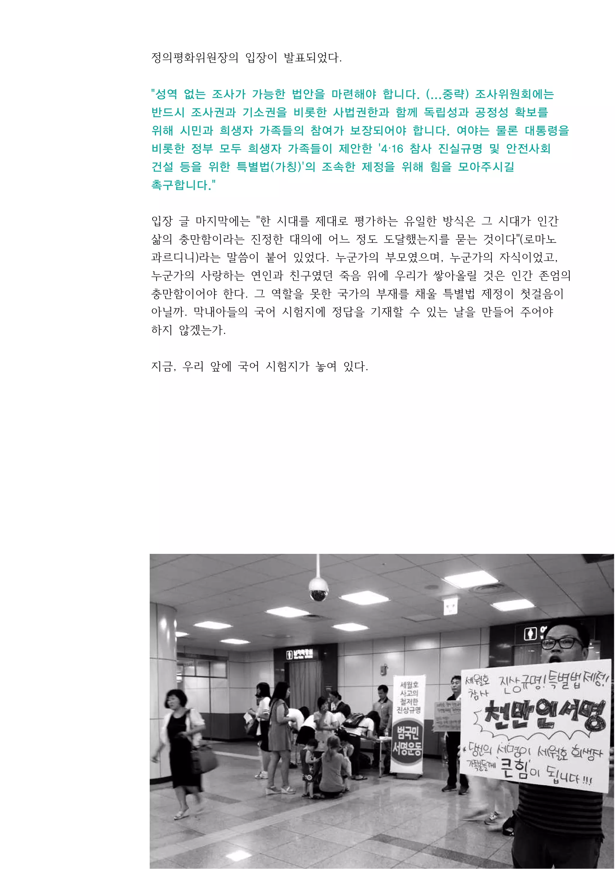 5
정의평화위원장의 입장이 발표되었다.
"성역 없는 조사가 가능한 법안을 마련해야 합니다. (...중략) 조사위원회에는
반드시 조사권과 기소권을 비롯한 사법권한과 함께 독립성과 공정성 확보를
위해 시민과 희생자 가족들의 참여가 보장되어야 합니다. 여야는 물론 대통령을
비롯한 정부 모두 희생자 가족들이 제안한 '4·16 참사 진실규명 및 안전사회
건설 등을 위한 특별법(가칭)'의 조속한 제정을 위해 힘을 모아주시길
촉구합니다."
입장 글 마지막에는 "한 시대를 제대로 평가하는 유일한 방식은 그 시대가 인간
삶의 충만함이라는 진정한 대의에 어느 정도 도달했는지를 묻는 것이다"(로마노
과르디니)라는 말씀이 붙어 있었다. 누군가의 부모였으며, 누군가의 자식이었고,
누군가의 사랑하는 연인과 친구였던 죽음 위에 우리가 쌓아올릴 것은 인간 존엄의
충만함이어야 한다. 그 역할을 못한 국가의 부재를 채울 특별법 제정이 첫걸음이
아닐까. 막내아들의 국어 시험지에 정답을 기재할 수 있는 날을 만들어 주어야
하지 않겠는가.
지금, 우리 앞에 국어 시험지가 놓여 있다.
 