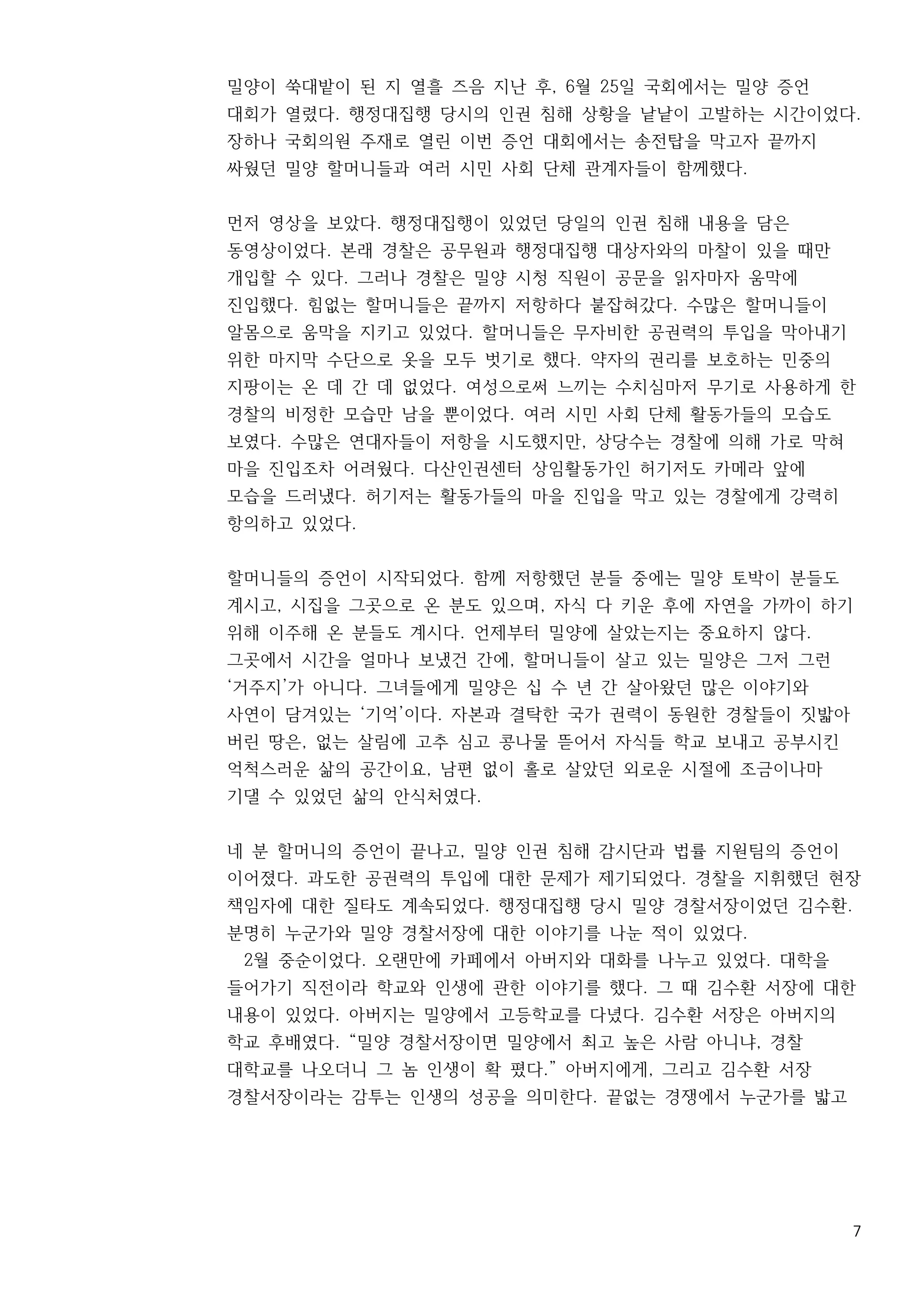 7
밀양이 쑥대밭이 된 지 열흘 즈음 지난 후, 6월 25일 국회에서는 밀양 증언
대회가 열렸다. 행정대집행 당시의 인권 침해 상황을 낱낱이 고발하는 시간이었다.
장하나 국회의원 주재로 열린 이번 증언 대회에서는 송전탑을 막고자 끝까지
싸웠던 밀양 할머니들과 여러 시민 사회 단체 관계자들이 함께했다.
먼저 영상을 보았다. 행정대집행이 있었던 당일의 인권 침해 내용을 담은
동영상이었다. 본래 경찰은 공무원과 행정대집행 대상자와의 마찰이 있을 때만
개입할 수 있다. 그러나 경찰은 밀양 시청 직원이 공문을 읽자마자 움막에
진입했다. 힘없는 할머니들은 끝까지 저항하다 붙잡혀갔다. 수많은 할머니들이
알몸으로 움막을 지키고 있었다. 할머니들은 무자비한 공권력의 투입을 막아내기
위한 마지막 수단으로 옷을 모두 벗기로 했다. 약자의 권리를 보호하는 민중의
지팡이는 온 데 간 데 없었다. 여성으로써 느끼는 수치심마저 무기로 사용하게 한
경찰의 비정한 모습만 남을 뿐이었다. 여러 시민 사회 단체 활동가들의 모습도
보였다. 수많은 연대자들이 저항을 시도했지만, 상당수는 경찰에 의해 가로 막혀
마을 진입조차 어려웠다. 다산인권센터 상임활동가인 허기저도 카메라 앞에
모습을 드러냈다. 허기저는 활동가들의 마을 진입을 막고 있는 경찰에게 강력히
항의하고 있었다.
할머니들의 증언이 시작되었다. 함께 저항했던 분들 중에는 밀양 토박이 분들도
계시고, 시집을 그곳으로 온 분도 있으며, 자식 다 키운 후에 자연을 가까이 하기
위해 이주해 온 분들도 계시다. 언제부터 밀양에 살았는지는 중요하지 않다.
그곳에서 시간을 얼마나 보냈건 간에, 할머니들이 살고 있는 밀양은 그저 그런
‘거주지’가 아니다. 그녀들에게 밀양은 십 수 년 간 살아왔던 많은 이야기와
사연이 담겨있는 ‘기억’이다. 자본과 결탁한 국가 권력이 동원한 경찰들이 짓밟아
버린 땅은, 없는 살림에 고추 심고 콩나물 뜯어서 자식들 학교 보내고 공부시킨
억척스러운 삶의 공간이요, 남편 없이 홀로 살았던 외로운 시절에 조금이나마
기댈 수 있었던 삶의 안식처였다.
네 분 할머니의 증언이 끝나고, 밀양 인권 침해 감시단과 법률 지원팀의 증언이
이어졌다. 과도한 공권력의 투입에 대한 문제가 제기되었다. 경찰을 지휘했던 현장
책임자에 대한 질타도 계속되었다. 행정대집행 당시 밀양 경찰서장이었던 김수환.
분명히 누군가와 밀양 경찰서장에 대한 이야기를 나눈 적이 있었다.
2월 중순이었다. 오랜만에 카페에서 아버지와 대화를 나누고 있었다. 대학을
들어가기 직전이라 학교와 인생에 관한 이야기를 했다. 그 때 김수환 서장에 대한
내용이 있었다. 아버지는 밀양에서 고등학교를 다녔다. 김수환 서장은 아버지의
학교 후배였다. “밀양 경찰서장이면 밀양에서 최고 높은 사람 아니냐, 경찰
대학교를 나오더니 그 놈 인생이 확 폈다.” 아버지에게, 그리고 김수환 서장
경찰서장이라는 감투는 인생의 성공을 의미한다. 끝없는 경쟁에서 누군가를 밟고
 