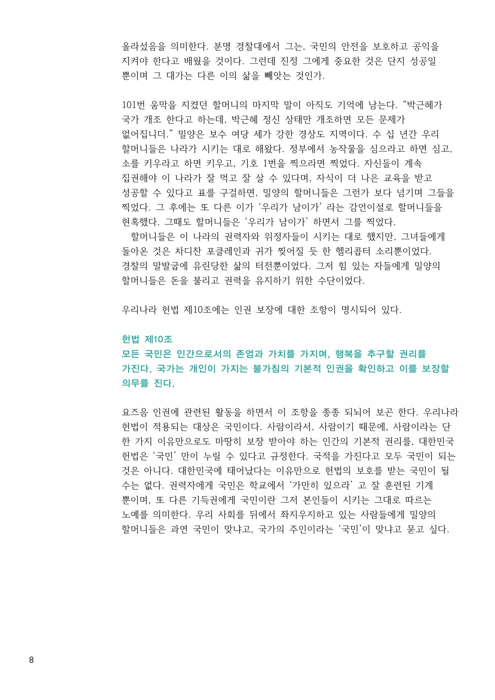 8
올라섰음을 의미한다. 분명 경찰대에서 그는, 국민의 안전을 보호하고 공익을
지켜야 한다고 배웠을 것이다. 그런데 진정 그에게 중요한 것은 단지 성공일
뿐이며 그 대가는 다른 이의 삶을 빼앗는 것인가.
101번 움막을 지켰던 할머니의 마지막 말이 아직도 기억에 남는다. “박근혜가
국가 개조 한다고 하는데, 박근혜 정신 상태만 개조하면 모든 문제가
없어집니더.” 밀양은 보수 여당 세가 강한 경상도 지역이다. 수 십 년간 우리
할머니들은 나라가 시키는 대로 해왔다. 정부에서 농작물을 심으라고 하면 심고,
소를 키우라고 하면 키우고, 기호 1번을 찍으라면 찍었다. 자신들이 계속
집권해야 이 나라가 잘 먹고 잘 살 수 있다며, 자식이 더 나은 교육을 받고
성공할 수 있다고 표를 구걸하면, 밀양의 할머니들은 그런가 보다 넘기며 그들을
찍었다. 그 후에는 또 다른 이가 ‘우리가 남이가’ 라는 감언이설로 할머니들을
현혹했다. 그때도 할머니들은 ‘우리가 남이가’ 하면서 그를 찍었다.
할머니들은 이 나라의 권력자와 위정자들이 시키는 대로 했지만, 그녀들에게
돌아온 것은 차디찬 포클레인과 귀가 찢어질 듯 한 헬리콥터 소리뿐이었다.
경찰의 말발굽에 유린당한 삶의 터전뿐이었다. 그저 힘 있는 자들에게 밀양의
할머니들은 돈을 불리고 권력을 유지하기 위한 수단이었다.
우리나라 헌법 제10조에는 인권 보장에 대한 조항이 명시되어 있다.
헌법 제10조
모든 국민은 인간으로서의 존엄과 가치를 가지며, 행복을 추구할 권리를
가진다. 국가는 개인이 가지는 불가침의 기본적 인권을 확인하고 이를 보장할
의무를 진다.
요즈음 인권에 관련된 활동을 하면서 이 조항을 종종 되뇌어 보곤 한다. 우리나라
헌법이 적용되는 대상은 국민이다. 사람이라서, 사람이기 때문에, 사람이라는 단
한 가지 이유만으로도 마땅히 보장 받아야 하는 인간의 기본적 권리를, 대한민국
헌법은 ‘국민’ 만이 누릴 수 있다고 규정한다. 국적을 가진다고 모두 국민이 되는
것은 아니다. 대한민국에 태어났다는 이유만으로 헌법의 보호를 받는 국민이 될
수는 없다. 권력자에게 국민은 학교에서 ‘가만히 있으라’ 고 잘 훈련된 기계
뿐이며, 또 다른 기득권에게 국민이란 그저 본인들이 시키는 그대로 따르는
노예를 의미한다. 우리 사회를 뒤에서 좌지우지하고 있는 사람들에게 밀양의
할머니들은 과연 국민이 맞냐고, 국가의 주인이라는 ‘국민’이 맞냐고 묻고 싶다.
 
