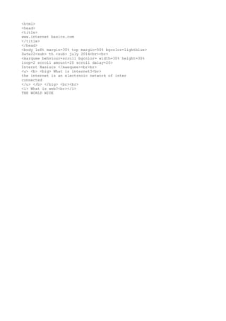 <html>
<head>
<title>
www.internet basics.com
</title>
</head>
<body left margin=30% top margin=50% bgcolor=lightblue>
Date22<sub> th <sub> july 2014<br><br>
<marquee behviour=scroll bgcolor= width=30% height=30%
loop=2 scroll amount=20 scroll dalay=20>
Internt Basiscs </maequee><br>br>
<u> <b> <big> What is internet?<br>
the internet is an electrnoic network of inter
connected
</u> </b> </big> <br><br>
<i> What is web?<br></i>
THE WORLD WIDE
 