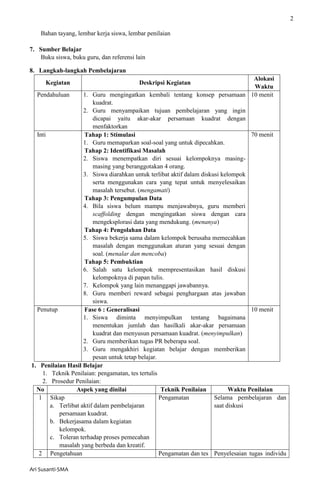 2
Ari Susanti-SMA
Bahan tayang, lembar kerja siswa, lembar penilaian
7. Sumber Belajar
Buku siswa, buku guru, dan referensi lain
8. Langkah-langkah Pembelajaran
Kegiatan Deskripsi Kegiatan
Alokasi
Waktu
Pendahuluan 1. Guru mengingatkan kembali tentang konsep persamaan
kuadrat.
2. Guru menyampaikan tujuan pembelajaran yang ingin
dicapai yaitu akar-akar persamaan kuadrat dengan
menfaktorkan
10 menit
Inti Tahap 1: Stimulasi
1. Guru memaparkan soal-soal yang untuk dipecahkan.
Tahap 2: Identifikasi Masalah
2. Siswa menempatkan diri sesuai kelompoknya masing-
masing yang beranggotakan 4 orang.
3. Siswa diarahkan untuk terlibat aktif dalam diskusi kelompok
serta menggunakan cara yang tepat untuk menyelesaikan
masalah tersebut. (mengamati)
Tahap 3: Pengumpulan Data
4. Bila siswa belum mampu menjawabnya, guru memberi
scaffolding dengan mengingatkan siswa dengan cara
mengeksplorasi data yang mendukung. (menanya)
Tahap 4: Pengolahan Data
5. Siswa bekerja sama dalam kelompok berusaha memecahkan
masalah dengan menggunakan aturan yang sesuai dengan
soal. (menalar dan mencoba)
Tahap 5: Pembuktian
6. Salah satu kelompok mempresentasikan hasil diskusi
kelompoknya di papan tulis.
7. Kelompok yang lain menanggapi jawabannya.
8. Guru memberi reward sebagai penghargaan atas jawaban
siswa.
70 menit
Penutup Fase 6 : Generalisasi
1. Siswa diminta menyimpulkan tentang bagaimana
menentukan jumlah dan hasilkali akar-akar persamaan
kuadrat dan menyusun persamaan kuadrat. (menyimpulkan)
2. Guru memberikan tugas PR beberapa soal.
3. Guru mengakhiri kegiatan belajar dengan memberikan
pesan untuk tetap belajar.
10 menit
1. Penilaian Hasil Belajar
1. Teknik Penilaian: pengamatan, tes tertulis
2. Prosedur Penilaian:
No Aspek yang dinilai Teknik Penilaian Waktu Penilaian
1 Sikap
a. Terlibat aktif dalam pembelajaran
persamaan kuadrat.
b. Bekerjasama dalam kegiatan
kelompok.
c. Toleran terhadap proses pemecahan
masalah yang berbeda dan kreatif.
Pengamatan Selama pembelajaran dan
saat diskusi
2 Pengetahuan Pengamatan dan tes Penyelesaian tugas individu
 