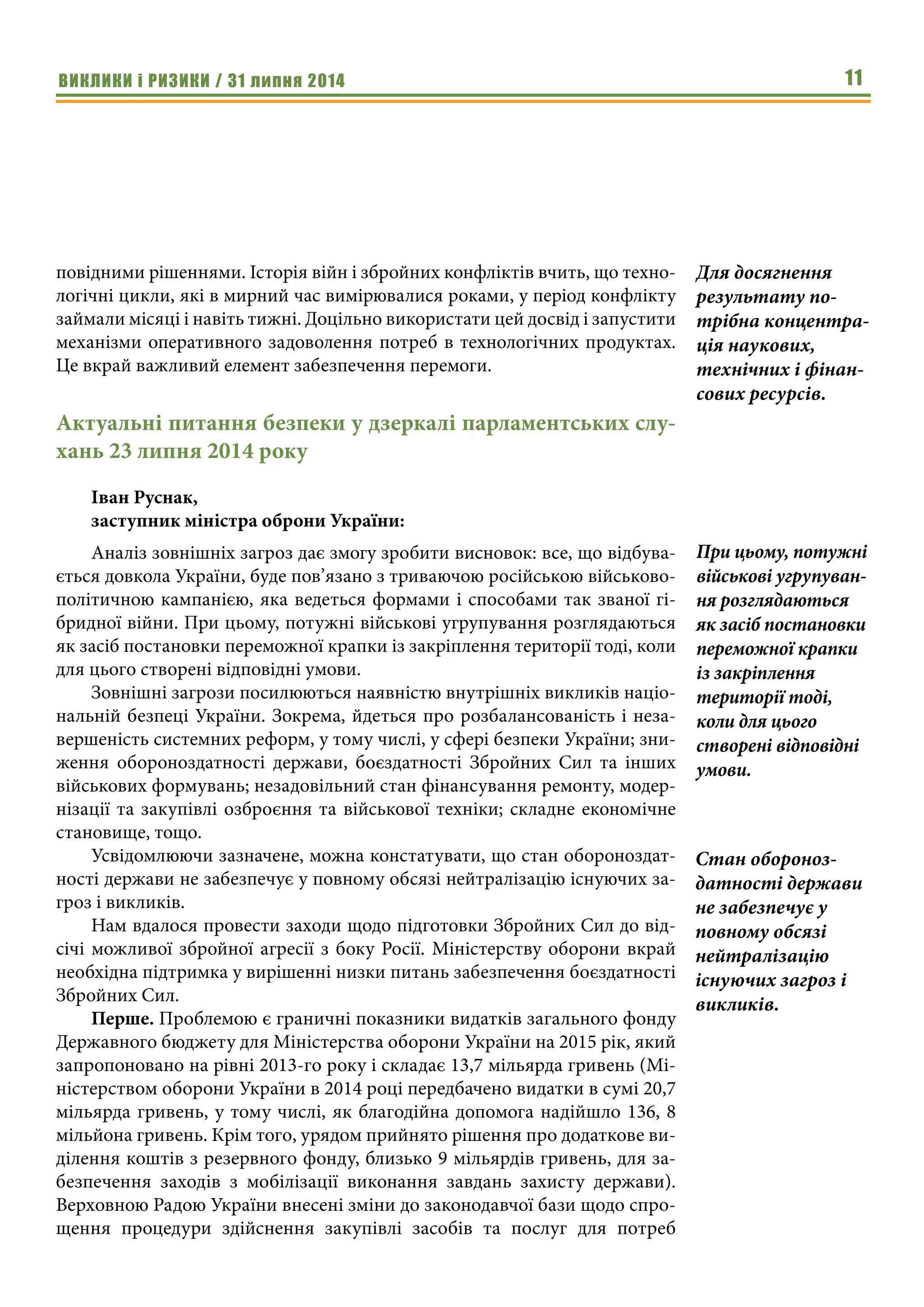 ВИКЛИКИ і РИЗИКИ / 31 липня 2014 11
повідними рішеннями. Історія війн і збройних конфліктів вчить, що техно-
логічні цикли, які в мирний час вимірювалися роками, у період конфлікту
займали місяці і навіть тижні. Доцільно використати цей досвід і запустити
механізми оперативного задоволення потреб в технологічних продуктах.
Це вкрай важливий елемент забезпечення перемоги.
Актуальні питання безпеки у дзеркалі парламентських слу-
хань 23 липня 2014 року
Іван Руснак,
заступник міністра оброни України:
Аналіз зовнішніх загроз дає змогу зробити висновок: все, що відбува-
ється довкола України, буде пов’язано з триваючою російською військово-
політичною кампанією, яка ведеться формами і способами так званої гі-
бридної війни. При цьому, потужні військові угрупування розглядаються
як засіб постановки переможної крапки із закріплення території тоді, коли
для цього створені відповідні умови.
Зовнішні загрози посилюються наявністю внутрішніх викликів націо-
нальній безпеці України. Зокрема, йдеться про розбалансованість і неза-
вершеність системних реформ, у тому числі, у сфері безпеки України; зни-
ження обороноздатності держави, боєздатності Збройних Сил та інших
військових формувань; незадовільний стан фінансування ремонту, модер-
нізації та закупівлі озброєння та військової техніки; складне економічне
становище, тощо.
Усвідомлюючи зазначене, можна констатувати, що стан обороноздат-
ності держави не забезпечує у повному обсязі нейтралізацію існуючих за-
гроз і викликів.
Нам вдалося провести заходи щодо підготовки Збройних Сил до від-
січі можливої збройної агресії з боку Росії. Міністерству оборони вкрай
необхідна підтримка у вирішенні низки питань забезпечення боєздатності
Збройних Сил.
Перше. Проблемою є граничні показники видатків загального фонду
Державного бюджету для Міністерства оборони України на 2015 рік, який
запропоновано на рівні 2013-го року і складає 13,7 мільярда гривень (Мі-
ністерством оборони України в 2014 році передбачено видатки в сумі 20,7
мільярда гривень, у тому числі, як благодійна допомога надійшло 136, 8
мільйона гривень. Крім того, урядом прийнято рішення про додаткове ви-
ділення коштів з резервного фонду, близько 9 мільярдів гривень, для за-
безпечення заходів з мобілізації виконання завдань захисту держави).
Верховною Радою України внесені зміни до законодавчої бази щодо спро-
щення процедури здійснення закупівлі засобів та послуг для потреб
Для досягнення
результату по-
трібна концентра-
ція наукових,
технічних і фінан-
сових ресурсів.
При цьому, потужні
військові угрупуван-
ня розглядаються
як засіб постановки
переможної крапки
із закріплення
території тоді,
коли для цього
створені відповідні
умови.
Стан обороноз-
датності держави
не забезпечує у
повному обсязі
нейтралізацію
існуючих загроз і
викликів.
 