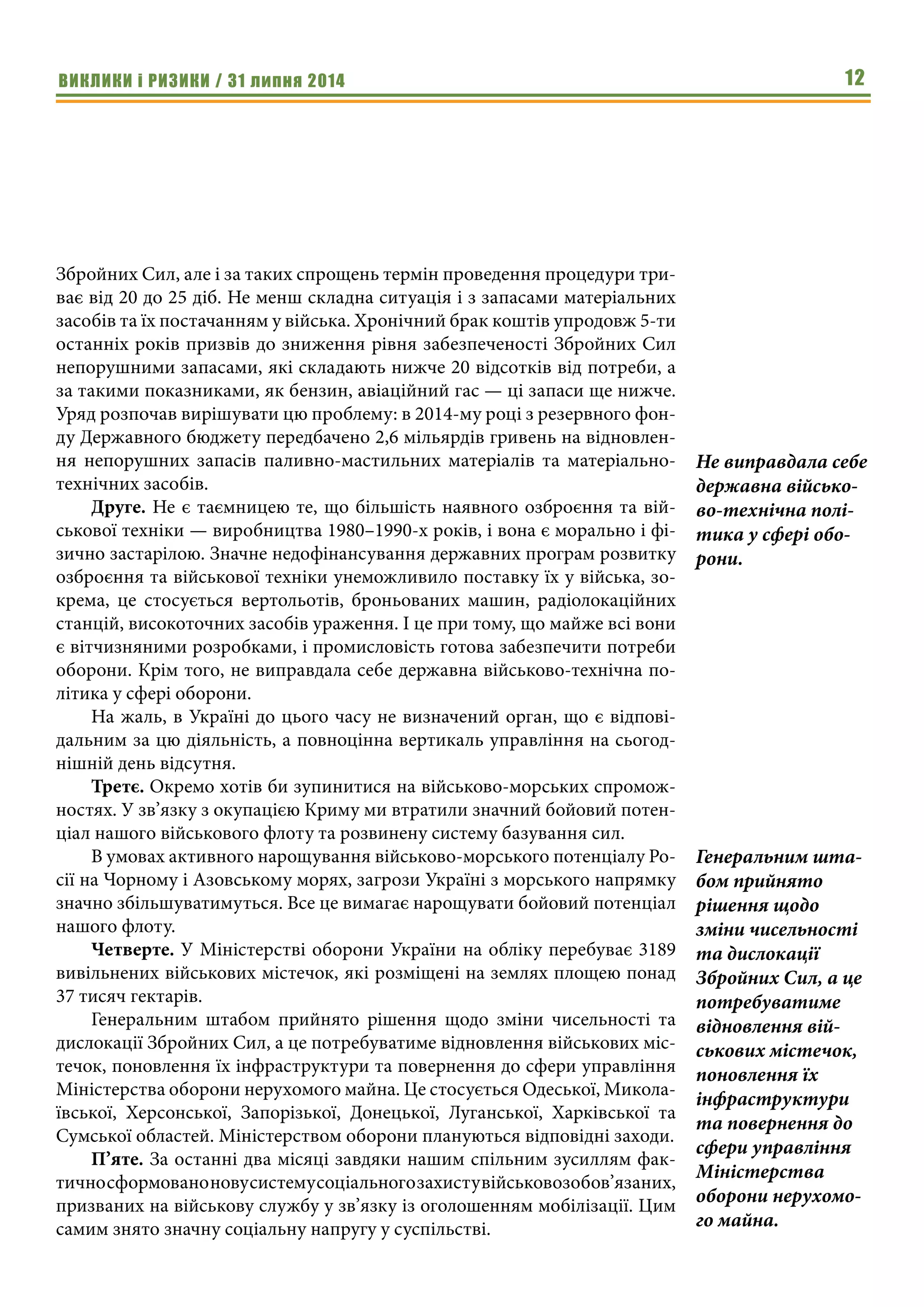 ВИКЛИКИ і РИЗИКИ / 31 липня 2014 12
Збройних Сил, але і за таких спрощень термін проведення процедури три-
ває від 20 до 25 діб. Не менш складна ситуація і з запасами матеріальних
засобів та їх постачанням у війська. Хронічний брак коштів упродовж 5-ти
останніх років призвів до зниження рівня забезпеченості Збройних Сил
непорушними запасами, які складають нижче 20 відсотків від потреби, а
за такими показниками, як бензин, авіаційний гас — ці запаси ще нижче.
Уряд розпочав вирішувати цю проблему: в 2014-му році з резервного фон-
ду Державного бюджету передбачено 2,6 мільярдів гривень на відновлен-
ня непорушних запасів паливно-мастильних матеріалів та матеріально-
технічних засобів.
Друге. Не є таємницею те, що більшість наявного озброєння та вій-
ськової техніки — виробництва 1980–1990-х років, і вона є морально і фі-
зично застарілою. Значне недофінансування державних програм розвитку
озброєння та військової техніки унеможливило поставку їх у війська, зо-
крема, це стосується вертольотів, броньованих машин, радіолокаційних
станцій, високоточних засобів ураження. І це при тому, що майже всі вони
є вітчизняними розробками, і промисловість готова забезпечити потреби
оборони. Крім того, не виправдала себе державна військово-технічна по-
літика у сфері оборони.     
На жаль, в Україні до цього часу не визначений орган, що є відпові-
дальним за цю діяльність, а повноцінна вертикаль управління на сьогод-
нішній день відсутня.
Третє. Окремо хотів би зупинитися на військово-морських спромож-
ностях. У зв’язку з окупацією Криму ми втратили значний бойовий потен-
ціал нашого військового флоту та розвинену систему базування сил.
В умовах активного нарощування військово-морського потенціалу Ро-
сії на Чорному і Азовському морях, загрози Україні з морського напрямку
значно збільшуватимуться. Все це вимагає нарощувати бойовий потенціал
нашого флоту.
Четверте. У Міністерстві оборони України на обліку перебуває 3189
вивільнених військових містечок, які розміщені на землях площею понад
37 тисяч гектарів.
Генеральним штабом прийнято рішення щодо зміни чисельності та
дислокації Збройних Сил, а це потребуватиме відновлення військових міс-
течок, поновлення їх інфраструктури та повернення до сфери управління
Міністерства оборони нерухомого майна. Це стосується Одеської, Микола-
ївської, Херсонської, Запорізької, Донецької, Луганської, Харківської та
Сумської областей. Міністерством оборони плануються відповідні заходи.
П’яте. За останні два місяці завдяки нашим спільним зусиллям фак-
тичносформованоновусистемусоціальногозахистувійськовозобов’язаних,
призваних на військову службу у зв’язку із оголошенням мобілізації. Цим
самим знято значну соціальну напругу у суспільстві.
Не виправдала себе
державна військо-
во-технічна полі-
тика у сфері обо-
рони.     
Генеральним шта-
бом прийнято
рішення щодо
зміни чисельності
та дислокації
Збройних Сил, а це
потребуватиме
відновлення вій-
ськових містечок,
поновлення їх
інфраструктури
та повернення до
сфери управління
Міністерства
оборони нерухомо-
го майна.
 
