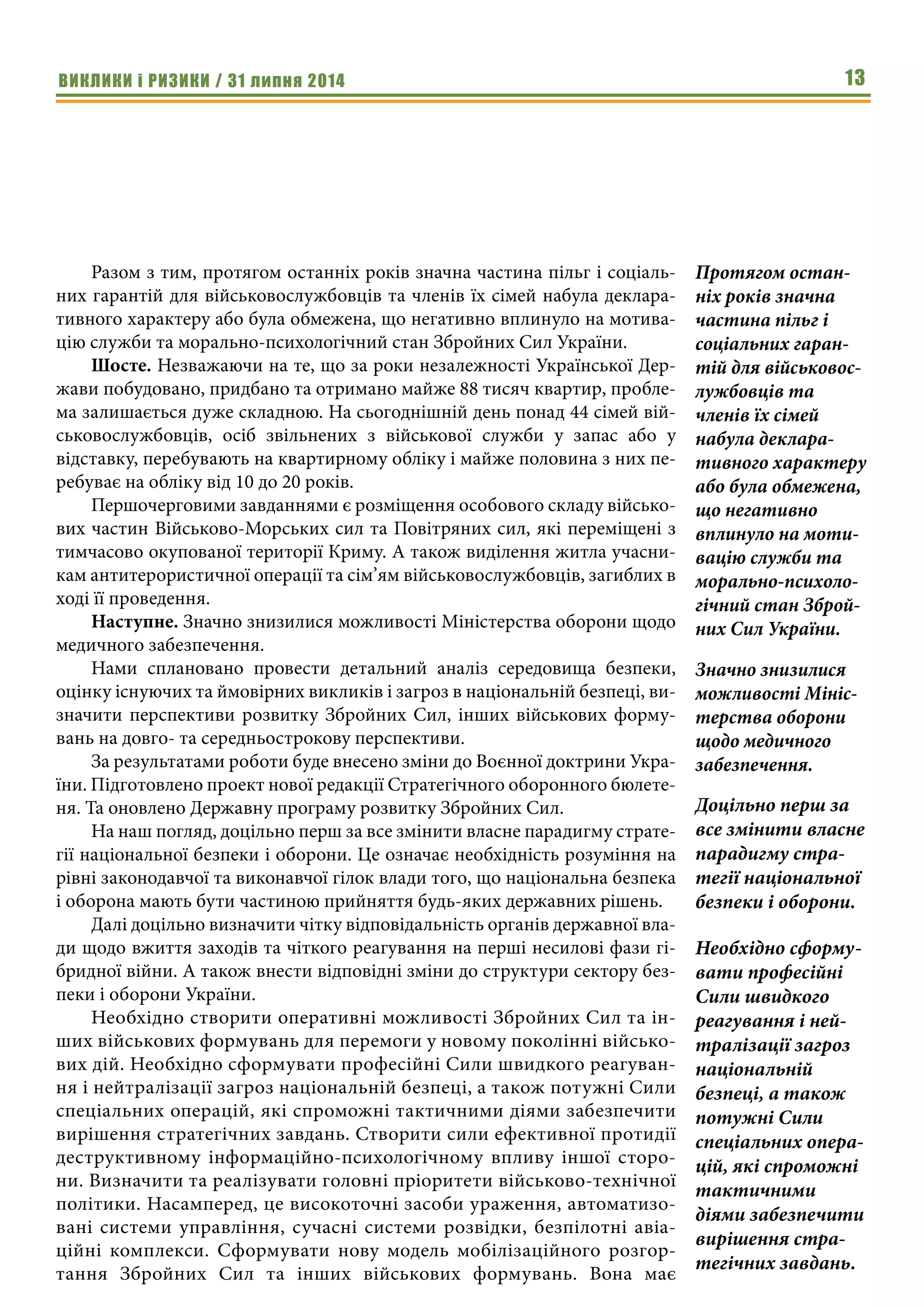 ВИКЛИКИ і РИЗИКИ / 31 липня 2014 13
Разом з тим, протягом останніх років значна частина пільг і соціаль-
них гарантій для військовослужбовців та членів їх сімей набула деклара-
тивного характеру або була обмежена, що негативно вплинуло на мотива-
цію служби та морально-психологічний стан Збройних Сил України.
Шосте. Незважаючи на те, що за роки незалежності Української Дер-
жави побудовано, придбано та отримано майже 88 тисяч квартир, пробле-
ма залишається дуже складною. На сьогоднішній день понад 44 сімей вій-
ськовослужбовців, осіб звільнених з військової служби у запас або у
відставку, перебувають на квартирному обліку і майже половина з них пе-
ребуває на обліку від 10 до 20 років.
Першочерговими завданнями є розміщення особового складу військо-
вих частин Військово-Морських сил та Повітряних сил, які переміщені з
тимчасово окупованої території Криму. А також виділення житла учасни-
кам антитерористичної операції та сім’ям військовослужбовців, загиблих в
ході її проведення.
Наступне. Значно знизилися можливості Міністерства оборони щодо
медичного забезпечення.
Нами сплановано провести детальний аналіз середовища безпеки,
оцінку існуючих та ймовірних викликів і загроз в національній безпеці, ви-
значити перспективи розвитку Збройних Сил, інших військових форму-
вань на довго- та середньострокову перспективи.
За результатами роботи буде внесено зміни до Воєнної доктрини Укра-
їни. Підготовлено проект нової редакції Стратегічного оборонного бюлете-
ня. Та оновлено Державну програму розвитку Збройних Сил.
На наш погляд, доцільно перш за все змінити власне парадигму страте-
гії національної безпеки і оборони. Це означає необхідність розуміння на
рівні законодавчої та виконавчої гілок влади того, що національна безпека
і оборона мають бути частиною прийняття будь-яких державних рішень.
Далі доцільно визначити чітку відповідальність органів державної вла-
ди щодо вжиття заходів та чіткого реагування на перші несилові фази гі-
бридної війни. А також внести відповідні зміни до структури сектору без-
пеки і оборони України.
Необхідно створити оперативні можливості Збройних Сил та ін-
ших військових формувань для перемоги у новому поколінні військо-
вих дій. Необхідно сформувати професійні Сили швидкого реагуван-
ня і нейтралізації загроз національній безпеці, а також потужні Сили
спеціальних операцій, які спроможні тактичними діями забезпечити
вирішення стратегічних завдань. Створити сили ефективної протидії
деструктивному інформаційно-психологічному впливу іншої сторо-
ни. Визначити та реалізувати головні пріоритети військово-технічної
політики. Насамперед, це високоточні засоби ураження, автоматизо-
вані системи управління, сучасні системи розвідки, безпілотні авіа-
ційні комплекси. Сформувати нову модель мобілізаційного розгор-
тання Збройних Сил та інших військових формувань. Вона має
Протягом остан-
ніх років значна
частина пільг і
соціальних гаран-
тій для військовос-
лужбовців та
членів їх сімей
набула деклара-
тивного характеру
або була обмежена,
що негативно
вплинуло на моти-
вацію служби та
морально-психоло-
гічний стан Зброй-
них Сил України.
Значно знизилися
можливості Мініс-
терства оборони
щодо медичного
забезпечення.
Доцільно перш за
все змінити власне
парадигму стра-
тегії національної
безпеки і оборони.
Необхідно сформу-
вати професійні
Сили швидкого
реагування і ней-
тралізації загроз
національній
безпеці, а також
потужні Сили
спеціальних опера-
цій, які спроможні
тактичними
діями забезпечити
вирішення стра-
тегічних завдань.
 