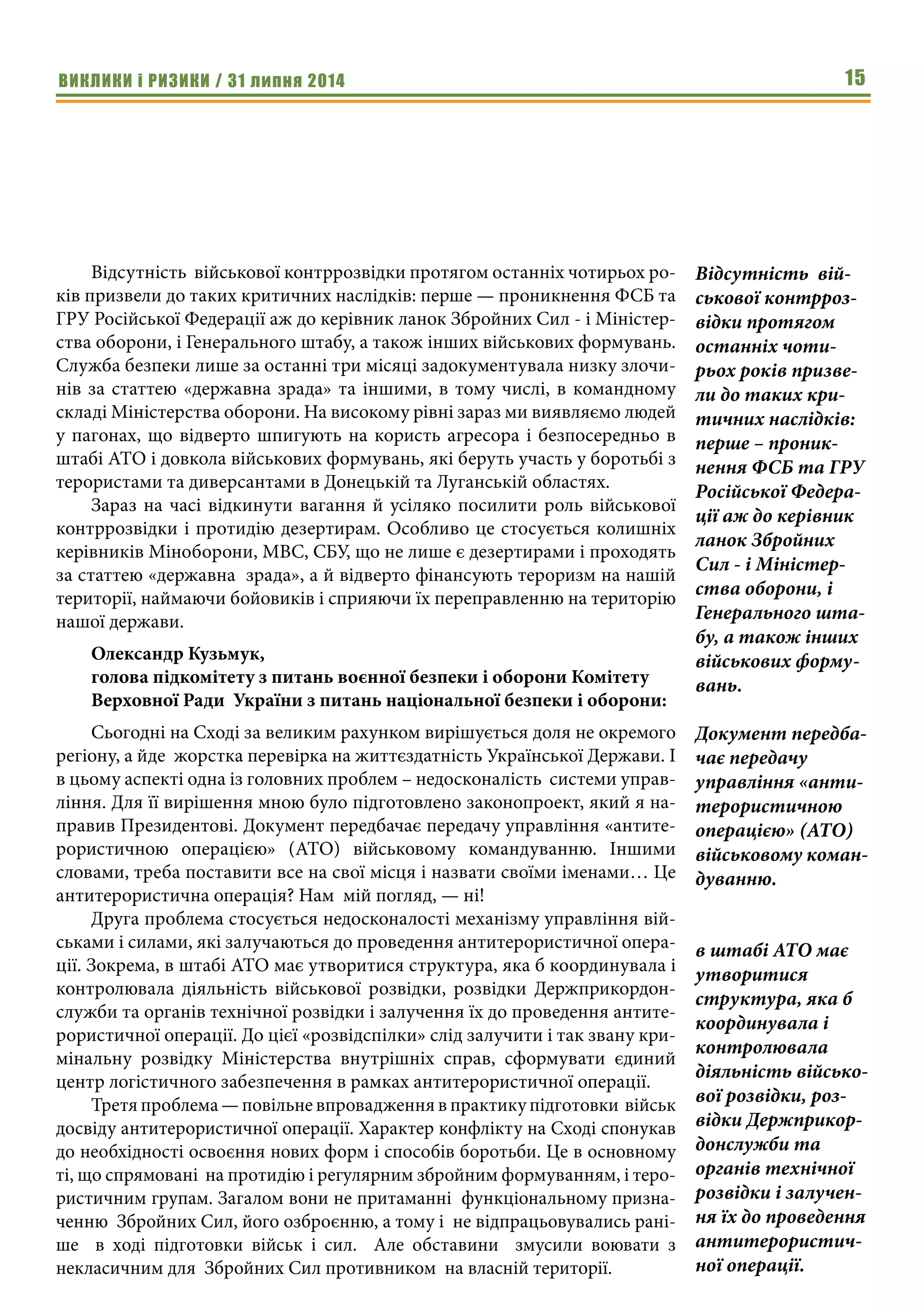 ВИКЛИКИ і РИЗИКИ / 31 липня 2014 15
Відсутність  військової контррозвідки протягом останніх чотирьох ро-
ків призвели до таких критичних наслідків: перше — проникнення ФСБ та
ГРУ Російської Федерації аж до керівник ланок Збройних Сил - і Міністер-
ства оборони, і Генерального штабу, а також інших військових формувань.
Служба безпеки лише за останні три місяці задокументувала низку злочи-
нів за статтею «державна зрада» та іншими, в тому числі, в командному
складі Міністерства оборони. На високому рівні зараз ми виявляємо людей
у пагонах, що відверто шпигують на користь агресора і безпосередньо в
штабі АТО і довкола військових формувань, які беруть участь у боротьбі з
терористами та диверсантами в Донецькій та Луганській областях.
Зараз на часі відкинути вагання й усіляко посилити роль військової
контррозвідки і протидію дезертирам. Особливо це стосується колишніх
керівників Міноборони, МВС, СБУ, що не лише є дезертирами і проходять
за статтею «державна  зрада», а й відверто фінансують тероризм на нашій
території, наймаючи бойовиків і сприяючи їх переправленню на територію
нашої держави.
Олександр Кузьмук,
голова підкомітету з питань воєнної безпеки і оборони Комітету
Верховної Ради  України з питань національної безпеки і оборони:
Сьогодні на Сході за великим рахунком вирішується доля не окремого
регіону, а йде  жорстка перевірка на життєздатність Української Держави. І
в цьому аспекті одна із головних проблем – недосконалість  системи управ-
ління. Для її вирішення мною було підготовлено законопроект, який я на-
правив Президентові. Документ передбачає передачу управління «антите-
рористичною операцією» (АТО) військовому командуванню. Іншими
словами, треба поставити все на свої місця і назвати своїми іменами… Це
антитерористична операція? Нам  мій погляд, — ні!
Друга проблема стосується недосконалості механізму управління вій-
ськами і силами, які залучаються до проведення антитерористичної опера-
ції. Зокрема, в штабі АТО має утворитися структура, яка б координувала і
контролювала діяльність військової розвідки, розвідки Держприкордон-
служби та органів технічної розвідки і залучення їх до проведення антите-
рористичної операції. До цієї «розвідспілки» слід залучити і так звану кри-
мінальну розвідку Міністерства внутрішніх справ, сформувати єдиний
центр логістичного забезпечення в рамках антитерористичної операції.
Третя проблема — повільне впровадження в практику підготовки  військ
досвіду антитерористичної операції. Характер конфлікту на Сході спонукав
до необхідності освоєння нових форм і способів боротьби. Це в основному
ті, що спрямовані  на протидію і регулярним збройним формуванням, і теро-
ристичним групам. Загалом вони не притаманні  функціональному призна-
ченню  Збройних Сил, його озброєнню, а тому і  не відпрацьовувались рані-
ше    в ході підготовки військ і сил.    Але обставини    змусили воювати з
некласичним для  Збройних Сил противником  на власній території.
Відсутність  вій-
ськової контрроз-
відки протягом
останніх чоти-
рьох років призве-
ли до таких кри-
тичних наслідків:
перше – проник-
нення ФСБ та ГРУ
Російської Федера-
ції аж до керівник
ланок Збройних
Сил - і Міністер-
ства оборони, і
Генерального шта-
бу, а також інших
військових форму-
вань.
Документ передба-
чає передачу
управління «анти-
терористичною
операцією» (АТО)
військовому коман-
дуванню.
в штабі АТО має
утворитися
структура, яка б
координувала і
контролювала
діяльність військо-
вої розвідки, роз-
відки Держприкор-
донслужби та
органів технічної
розвідки і залучен-
ня їх до проведення
антитерористич-
ної операції.
 