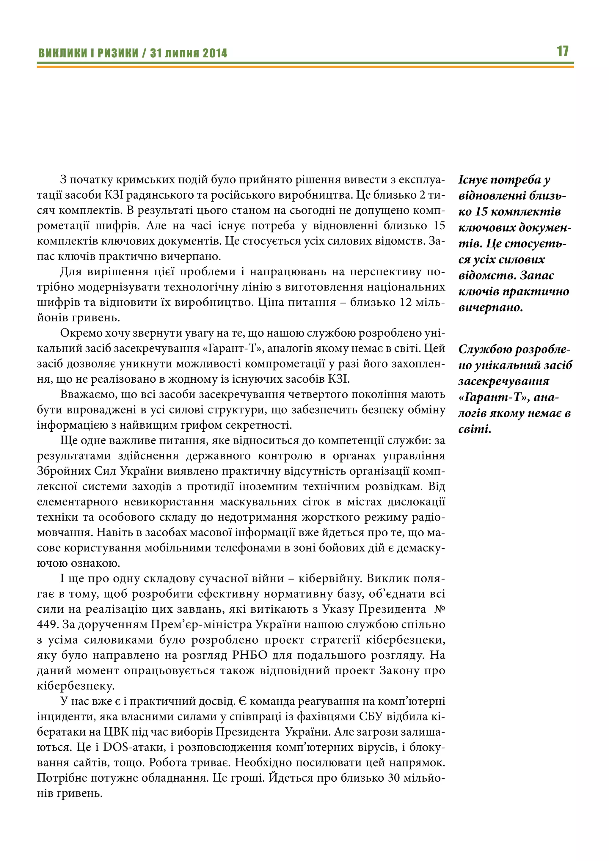ВИКЛИКИ і РИЗИКИ / 31 липня 2014 17
З початку кримських подій було прийнято рішення вивести з експлуа-
тації засоби КЗІ радянського та російського виробництва. Це близько 2 ти-
сяч комплектів. В результаті цього станом на сьогодні не допущено комп-
рометації шифрів. Але на часі існує потреба у відновленні близько 15
комплектів ключових документів. Це стосується усіх силових відомств. За-
пас ключів практично вичерпано.
Для вирішення цієї проблеми і напрацювань на перспективу по-
трібно модернізувати технологічну лінію з виготовлення національних
шифрів та відновити їх виробництво. Ціна питання – близько 12 міль-
йонів гривень.
Окремо хочу звернути увагу на те, що нашою службою розроблено уні-
кальний засіб засекречування «Гарант-Т», аналогів якому немає в світі. Цей
засіб дозволяє уникнути можливості компрометації у разі його захоплен-
ня, що не реалізовано в жодному із існуючих засобів КЗІ.
Вважаємо, що всі засоби засекречування четвертого покоління мають
бути впроваджені в усі силові структури, що забезпечить безпеку обміну
інформацією з найвищим грифом секретності.
Ще одне важливе питання, яке відноситься до компетенції служби: за
результатами здійснення державного контролю в органах управління
Збройних Сил України виявлено практичну відсутність організації комп-
лексної системи заходів з протидії іноземним технічним розвідкам. Від
елементарного невикористання маскувальних сіток в містах дислокації
техніки та особового складу до недотримання жорсткого режиму радіо-
мовчання. Навіть в засобах масової інформації вже йдеться про те, що ма-
сове користування мобільними телефонами в зоні бойових дій є демаску-
ючою ознакою.
І ще про одну складову сучасної війни – кібервійну. Виклик поля-
гає в тому, щоб розробити ефективну нормативну базу, об’єднати всі
сили на реалізацію цих завдань, які витікають з Указу Президента  №
449. За дорученням Прем’єр-міністра України нашою службою спільно
з усіма силовиками було розроблено проект стратегії кібербезпеки,
яку було направлено на розгляд РНБО для подальшого розгляду. На
даний момент опрацьовується також відповідний проект Закону про
кібербезпеку.
У нас вже є і практичний досвід. Є команда реагування на комп’ютерні
інциденти, яка власними силами у співпраці із фахівцями СБУ відбила кі-
бератаки на ЦВК під час виборів Президента  України. Але загрози залиша-
ються. Це і DOS-атаки, і розповсюдження комп’ютерних вірусів, і блоку-
вання сайтів, тощо. Робота триває. Необхідно посилювати цей напрямок.
Потрібне потужне обладнання. Це гроші. Йдеться про близько 30 мільйо-
нів гривень.
Існує потреба у
відновленні близь-
ко 15 комплектів
ключових докумен-
тів. Це стосуєть-
ся усіх силових
відомств. Запас
ключів практично
вичерпано.
Службою розробле-
но унікальний засіб
засекречування
«Гарант-Т», ана-
логів якому немає в
світі.
 